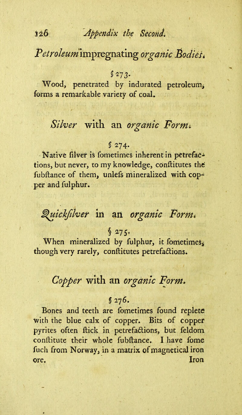 Petroleum impregnating organic Bodies* $273. Wood, penetrated by indurated petroleum, forms a remarkable variety of coal. / Silver with an organic Formi § 274. Nativfc filver is fometimes inherent in petrefac- tions, but never, to my knowledge, constitutes the fubftance of them, unlefs mineralized with cop- per and fulphur. ^uickfilver in an organic Formt § 275. When mineralized by fulphur, it fometimeSi though very rarely, conftitutes petrefadtions. I Copper with an organic Form. § 276. Bones and teeth are fometimes found replete with the blue calx of copper. Bits of copper pyrites often Hick in petrefadtions, but feldom conllitute their whole fubftance. I have fome fuch from Norway, in a matrix of magnetical iron ore. Iron