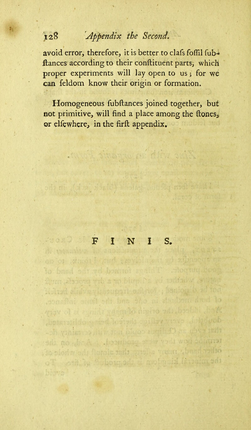 avoid error, therefore, it is better to clafs foffil fub* fiances according to their conftituent parts, which proper experiments will lay open to us; for we can feldom know their origin or formation. Homogeneous fubftances joined together, but not primitive, will find a place among the ftones, or elfewhere, in the firft appendix.