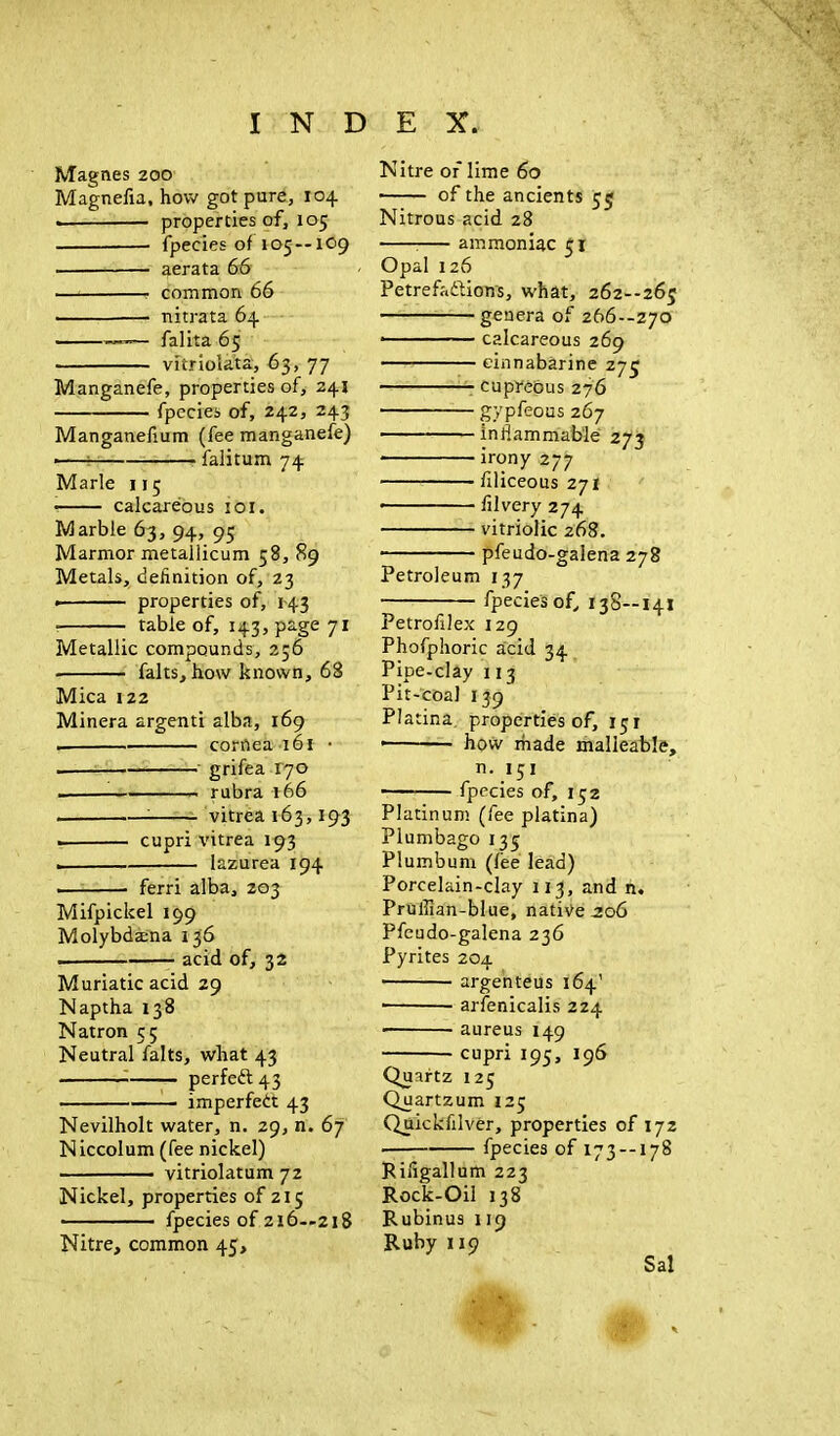 Magnes 200 Magnefta, how got pure, 104 • properties of, 105 fpecies of 105 — 109 • aerata 66 common 66 nitrata 64 falita 65 vitriolata, 63, 77 Manganefe, properties of, 241 fpecies of, 242, 243 Manganefium (fee manganefe) ■ falitum 74 Marie 115 • calcareous 101. Marble 63, 94, 95 Marmor metallicum 58, 89 Metals, definition of, 23 • properties of, 143 table of, 143, page 71 Metallic compounds, 256 • falts, how known, 68 Mica 122 Minera argenti alba, 169 . cornea 161 • . grifea 170 . rubra 166 vitrea 163,193 cupri vitrea 193 . lazurea 194 . ■ ferri alba, 203 Mifpickel 199 Molybdsena 136 . acid of, 32 Muriatic acid 29 Naptha 138 Natron 55 Neutral falts, what 43 perfect 43 imperfeit 43 Nevilholt water, n. 29, n. 67 Niccolum (fee nickel) ■ —• vitriolatum 72 Nickel, properties of 215 fpecies of 216—218 Nitre, common 45, Nitre of lime 60 ■ of the ancients 55 Nitrous acid 28 ammoniac 51 Opal 126 Petrefa&ions, what, 262--265 genera of 266—270 - calcareous 269 einnabarine 275 cupreous 276 gypfeous 267 inflammable 273 • irony 277 filiceous 271 • filvery 274 vitriolic 268. pfeudo-galena 278 Petroleum 137 fpecies of, 138—141 Petrofilex 129 Phofphoric acid 34 Pipe-clay 113 Pit-coal 139 Pla tina. properties of, 151 • how made malleable, n. 151 fpecies of, 152 Platinum (fee platina) Plumbago 135 Plumbum (fee lead) Porcelain-clay 113, and n. Pruflian-blue, native .206 Pfeudo-galena 236 Pyrites 204 argenteus 164' ■ arfenicalis 224 ■ aureus 149 cupri 195, 196 Quartz 125 Quartzum 125 Quickfilver, properties of 172 fpecies of 173 — 178 Riflgallum 223 Rock-Oil 138 Rubinus 119 Ruby 119 Sal