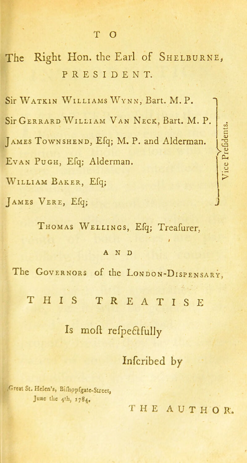 The Right Hon. the Earl of Shelburne, PRESIDENT. Sir Watkin Williams Wynn, Bart. M. P. Sir Gerrard William Van Neck, Bart. M. P. James Townshend, Efq; M. P. and Alderman. Evan Pugh, Efq; Alderman. William Baker, Efq; James Vere, Efq; Thomas Wellings, Efq; Treafurer, I AND The Governors of the London-Dispensary, THIS TREATISE Is moft refpe6lfully Infcribed by ,Great St. Helen’s, Bi/hopfgate-Strcet, June the 4th, J784, THE AUTHOR. Vice PreGdents.