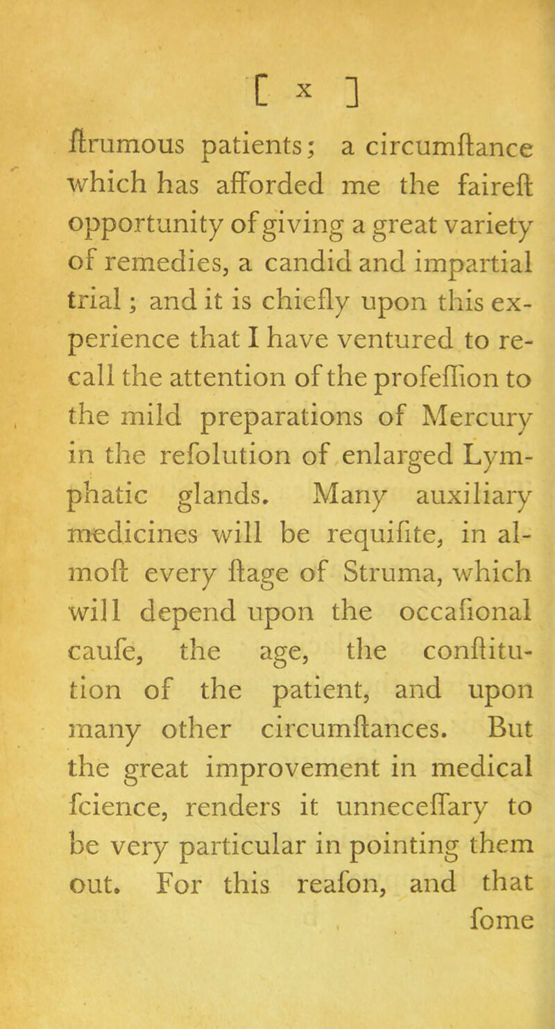 ftrumous patients; a circumftance which has afforded me the faireft opportunity of giving a great variety of remedies, a candid and impartial trial; and it is chiefly upon this ex- perience that I have ventured to re- call the attention of the profeflion to the mild preparations of Mercury in the refolution of enlarged Lym- phatic glands. Many auxiliary medicines will be requifite, in al- moft every ftage of Struma, which will depend upon the occafional caufe, the age, the conflitu- tion of the patient, and upon many other circumftances. But the great improvement in medical fcience, renders it unneceffary to be very particular in pointing them out. For this reafon, and that fome