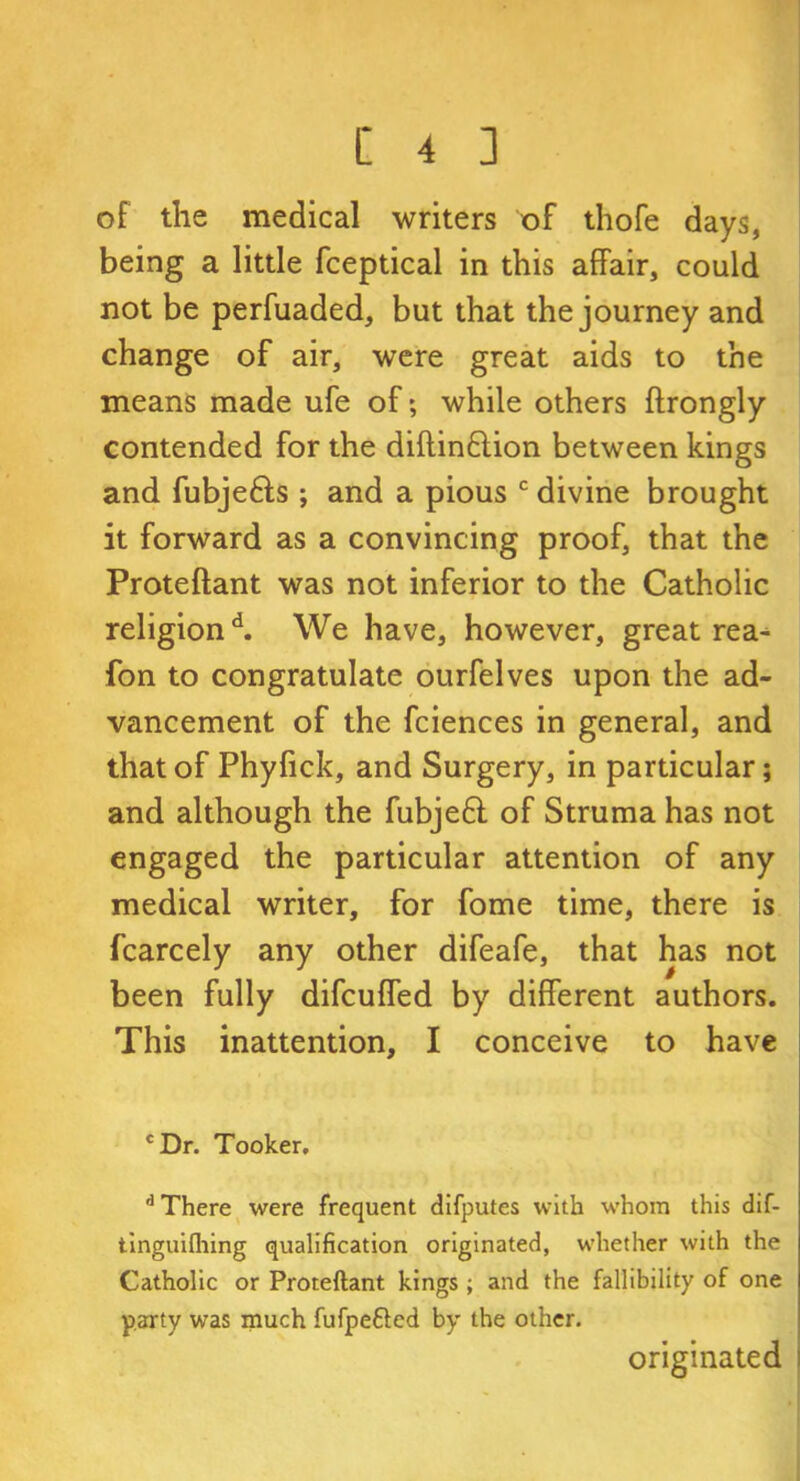 of the medical writers of thofe days, being a little fceptical in this affair, could not be perfuaded, but that the journey and change of air, were great aids to the means made ufe of; while others ftrongly contended for the diftinftion between kings and fubje&s ; and a pious c divine brought it forward as a convincing proof, that the Proteftant was not inferior to the Catholic religion d. We have, however, great rea- fon to congratulate ourfelves upon the ad- vancement of the fciences in general, and that of Phyfick, and Surgery, in particular; and although the fubjeft of Struma has not engaged the particular attention of any medical writer, for fome time, there is fcarcely any other difeafe, that has not been fully difcufled by different authors. This inattention, I conceive to have cDr. Tooker. d There were frequent difputes with whom this dif- tinguifliing qualification originated, whether with the Catholic or Proteftant kings; and the fallibility of one party was much fufpetted by the other. originated