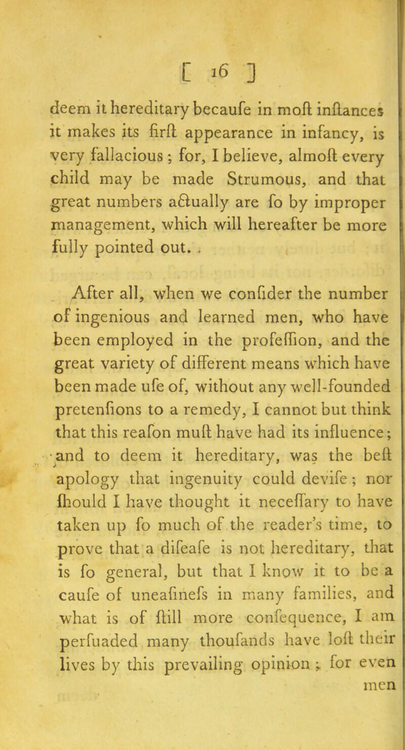 deem it hereditary becaufe in mofl inffances it makes its firft appearance in infancy, is very fallacious; for, I believe, almolt every child may be made Strumous, and that great numbers aftually are fo by improper management, which will hereafter be more fully pointed out. . After all, when we confider the number of ingenious and learned men, who have been employed in the profeffion, and the great variety of different means which have been made ufe of, without any well-founded pretenfions to a remedy, I cannot but think that this reafon mult have had its influence; •and to deem it hereditary, was the belt apology that ingenuity could devife; nor fhould I have thought it neceffary to have taken up fo much of the readers time, to prove that a difeafe is not hereditary, that is fo general, but that I know it to be a caufe of uneafmefs in many families, and what is of ffill more confequence, I am perfuaded many thoufands have loll their lives by this prevailing opinion ; for even men