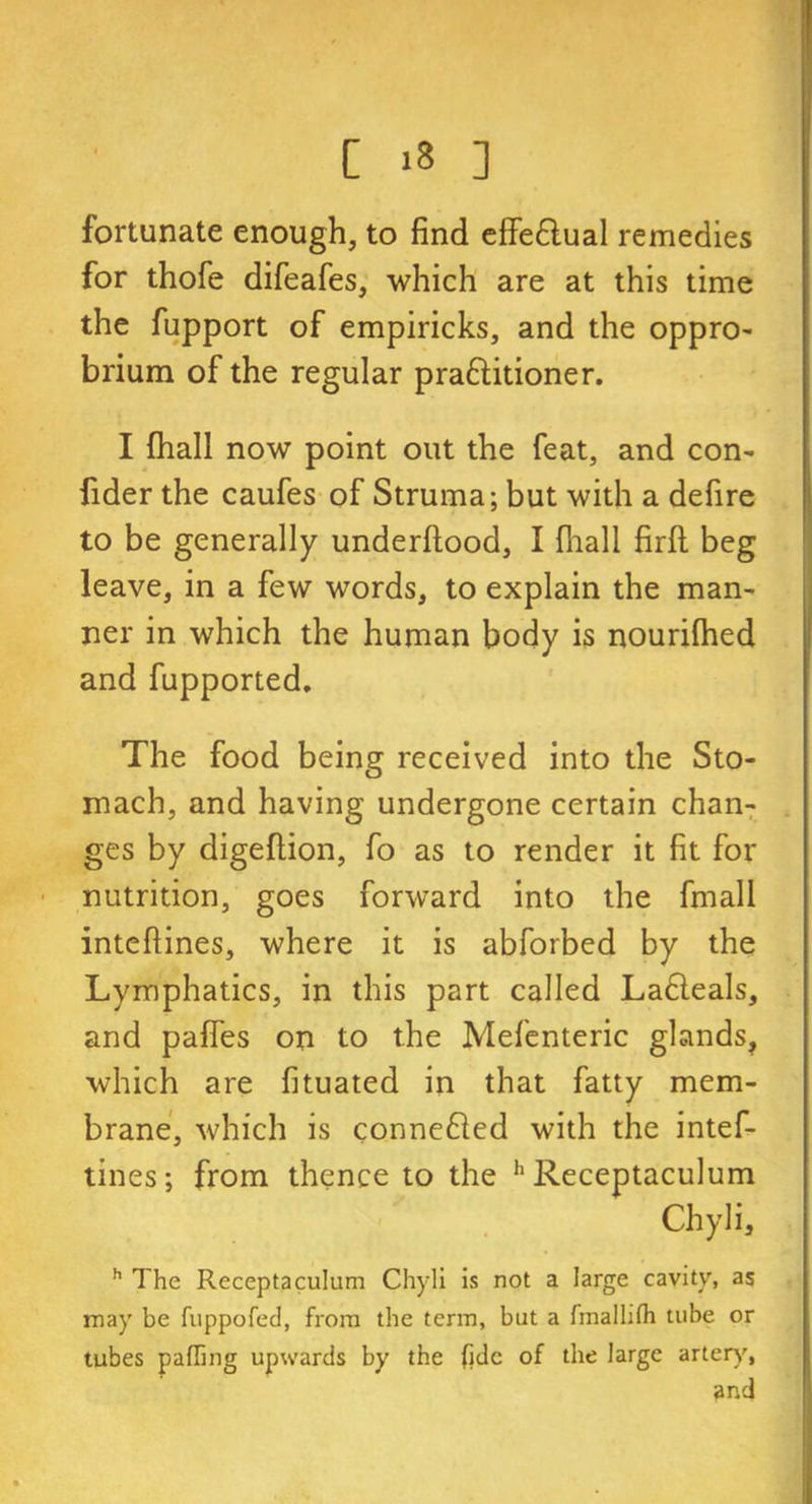 fortunate enough, to find efie£lual remedies for thofe difeafes, which are at this time the fupport of empiricks, and the oppro- brium of the regular pra&itioner. I fhall now point out the feat, and con- fider the caufes of Struma; but with a defire to be generally underftood, I fhall firft beg leave, in a few words, to explain the man- ner in which the human body is nourilhed and fupported. The food being received into the Sto- mach, and having undergone certain chan- ges by digeftion, fo as to render it fit for nutrition, goes forward into the fmall inteftines, where it is abforbed by the Lymphatics, in this part called La£leals, and pafies on to the Mefenteric glands, which are fituated in that fatty mem- brane, which is connefted with the intef- tines; from thence to the h Receptaculum Chyli, h The Receptaculum Chyli is not a large cavity, as may be fuppofed, from the term, but a fmallifh tube or tubes palling upwards by the fide of the large artery, and