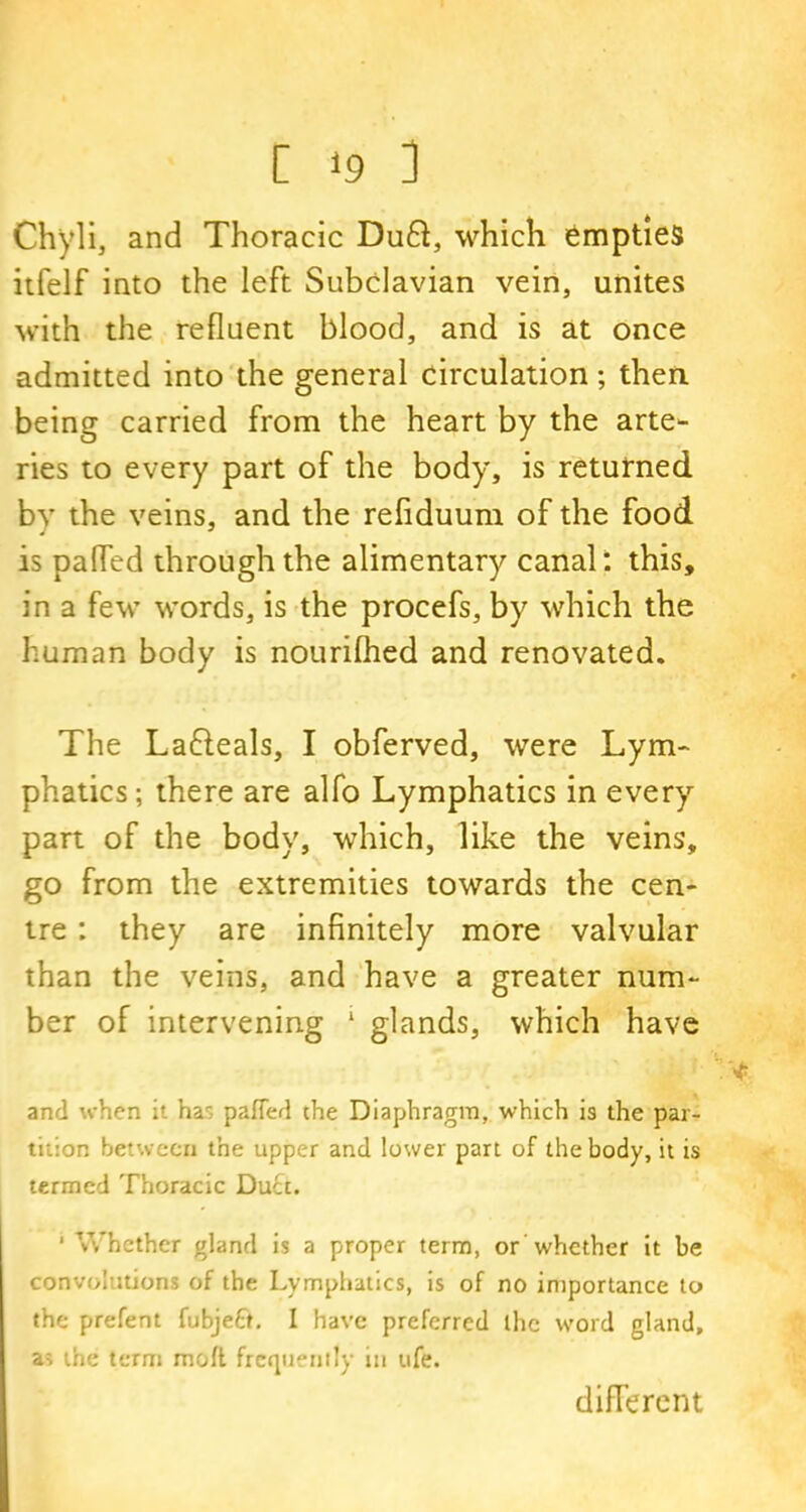Chyli, and Thoracic Du6i, which empties itfelf into the left Subclavian vein, unites with the refluent blood, and is at once admitted into the general circulation ; then being carried from the heart by the arte- ries to every part of the body, is returned by the veins, and the refiduum of the food is palled through the alimentary canal: this, in a few words, is the procefs, by which the human body is nourilhed and renovated. The Lafteals, I obferved, were Lym- phatics; there are alfo Lymphatics in every part of the body, which, like the veins, go from the extremities towards the cen- tre : they are infinitely more valvular than the veins, and have a greater num- ber of intervening 1 glands, which have and when it has patted the Diaphragm, which is the par- tition between the upper and lower part of the body, it is termed Thoracic Duct. 1 Whether gland is a proper term, or ’whether it be convolutions of the Lymphatics, is of no importance to the prefent fubjeft. I have preferred the word gland, as the term moll frequently in ufe. different
