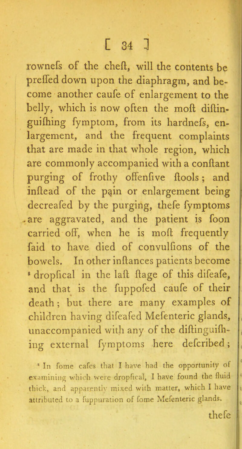 rownefs of the cheft, will the contents be preffed down upon the diaphragm, and be- come another caufe of enlargement to the belly, which is now often the moft diftin- guifiling fymptom, from its hardnefs, en- largement, and the frequent complaints that are made in that whole region, which are commonly accompanied with a conftant purging of frothy offenfive {tools; and inflead of the pain or enlargement being decreafed by the purging, thefe fymptoms .are aggravated, and the patient is foon carried off, when he is mod frequently faid to have died of convulfions of the bowels. In other inflances patients become * dropfical in the lafi: ftage of this difeafe, and that is the fuppofed caufe of their death ; but there are many examples of children having difeafed Mefenteric glands, unaccompanied with any of the diftinguifh- ing external fymptoms here defcribed; 5 In fome cafes that I have had the opportunity of examining which were dropfical, I have found the fluid thick, and apparently mixed with matter, which I have attributed to a fuppuration of fome Mefenteric glands. thefe