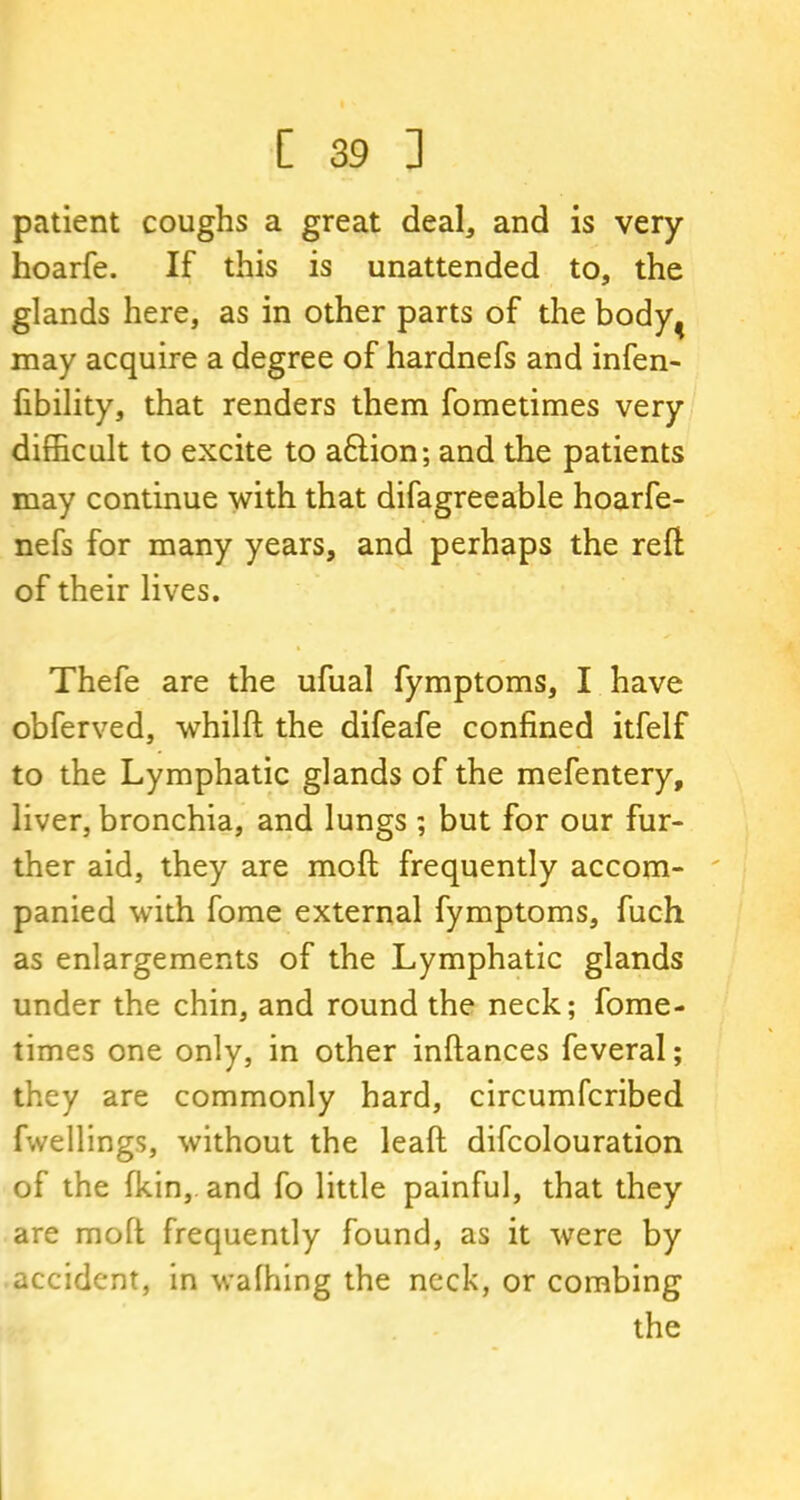patient coughs a great deal, and is very hoarfe. If this is unattended to, the glands here, as in other parts of the body^ may acquire a degree of hardnefs and infen- fibility, that renders them fometimes very difficult to excite to a6lion; and the patients may continue with that difagreeable hoarfe- nefs for many years, and perhaps the reft of their lives. Thefe are the ufual fymptoms, I have obferved, whilft the difeafe confined itfelf to the Lymphatic glands of the mefentery, liver, bronchia, and lungs ; but for our fur- ther aid, they are moft frequently accom- panied with fome external fymptoms, fuch as enlargements of the Lymphatic glands under the chin, and round the neck; fome- times one only, in other inftances feveral; they are commonly hard, circumfcribed fwellings, without the leaft difcolouration of the fkin,. and fo little painful, that they are moft frequently found, as it were by accident, in walking the neck, or combing the