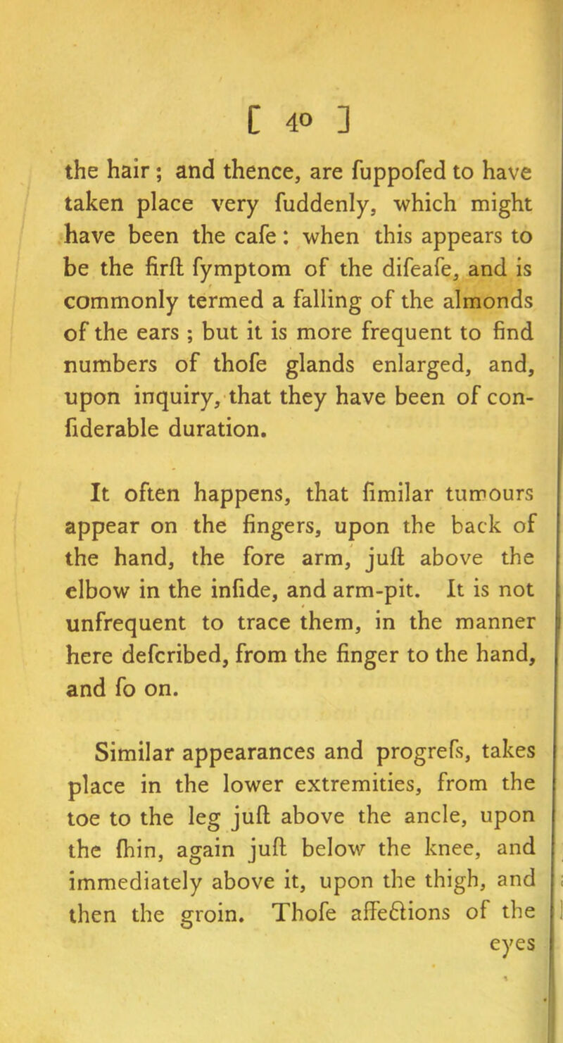 the hair; and thence, are fuppofed to have taken place very fuddenly, which might have been the cafe: when this appears to be the firft fymptom of the difeafe, and is commonly termed a falling of the almonds of the ears ; but it is more frequent to find numbers of thofe glands enlarged, and, upon inquiry, that they have been of con- fiderable duration. It often happens, that fimilar tumours appear on the fingers, upon the back of the hand, the fore arm, juft above the elbow in the infide, and arm-pit. It is not unfrequent to trace them, in the manner here defcribed, from the finger to the hand, and fo on. Similar appearances and progrefs, takes place in the lower extremities, from the toe to the leg juft above the ancle, upon the fhin, again juft below the knee, and immediately above it, upon the thigh, and then the groin. Thofe affeftions of the eyes