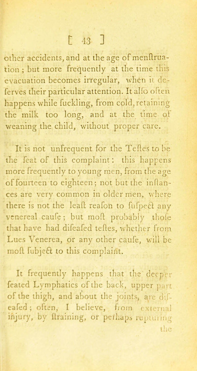 other accidents, and at the age of mendrua- tion ; but more frequently at the time this evacuation becomes irregular, when it de- ferves their particular attention. It alio often happens while fuckling, from cold, retaining the milk too long, and at the time of weaning the child, without proper care. It is not unfrequent for the Tedes to be the feat of this complaint: this happens more frequently to young men, from the age of fourteen to eighteen; not but the inflan- ces are very common in older men, where there is not the leaf!: reafon to fufpetl any venereal caufe ; but mod probably thole that have had difeafed tefles, whether from Lues Venerea, or any other caufe, will be mod fubjeft to this complaint. It frequently happens that the deeper feated Lymphatics of the back, upper part of the thigh, and about the joints, are dif- eafed ; often, I believe, born external injury, by draining, or perhaps rupturing the