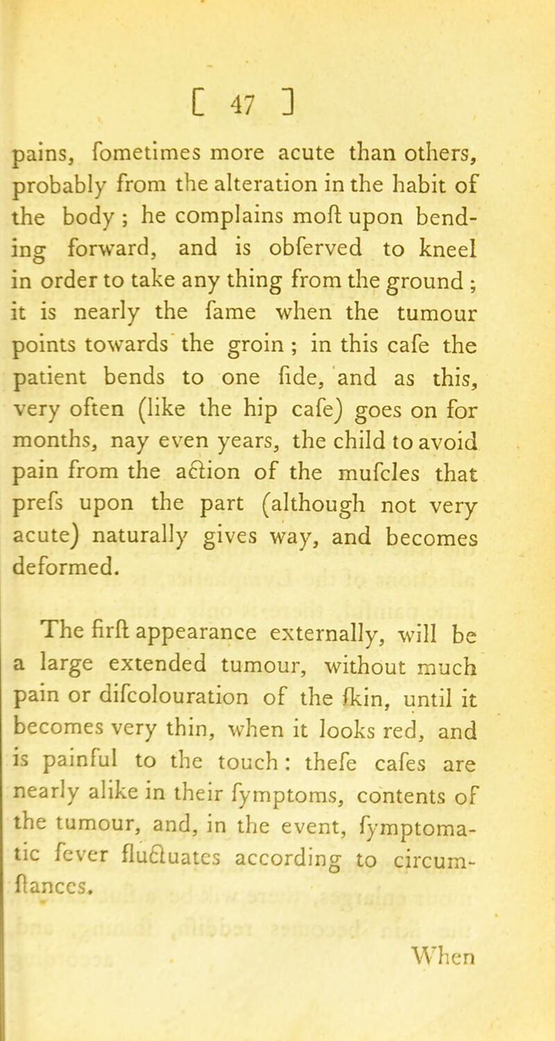 pains, fometimes more acute than others, probably from the alteration in the habit of the body ; he complains mod; upon bend- ing forward, and is obferved to kneel in order to take any thing from the ground ; it is nearly the fame when the tumour points towards the groin ; in this cafe the patient bends to one fide, and as this, very often (like the hip cafe) goes on for months, nay even years, the child to avoid pain from the aclion of the mufcles that prefs upon the part (although not very acute) naturally gives way, and becomes deformed. The firft appearance externally, will be a large extended tumour, without much pain or difcolouration of the {kin, until it becomes very thin, when it looks red, and is painful to the touch: thefe cafes are nearly alike in their fymptoms, contents of the tumour, and, in the event, fymptoma- tic fever fluftuates according to circum- flanccs. When