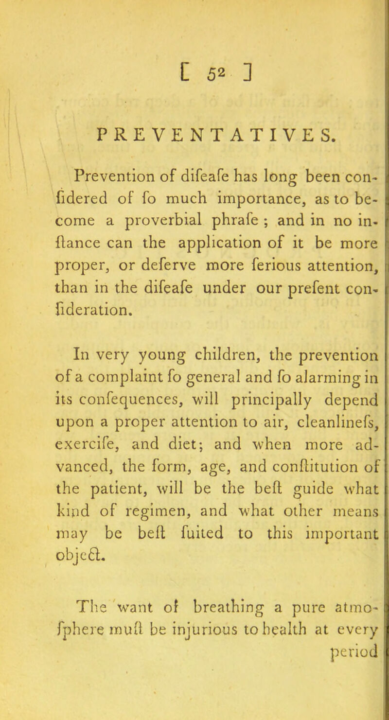 PREVENTATIVE S. Prevention of difeafe has long been con- fidered of fo much importance, as to be- come a proverbial phrafe ; and in no in- ftance can the application of it be more proper, or deferve more ferious attention, than in the difeafe under our prefent con- fideration. In very young children, the prevention of a complaint fo general and fo alarming in its confequences, will principally depend upon a proper attention to air, cleanlinefs, exercife, and diet; and when more ad- vanced, the form, age, and conhitution of the patient, will be the befl guide what kind of regimen, and what other means may be belt fuited to this important objedL The want of breathing a pure atmo- fphere mull be injurious to health at every