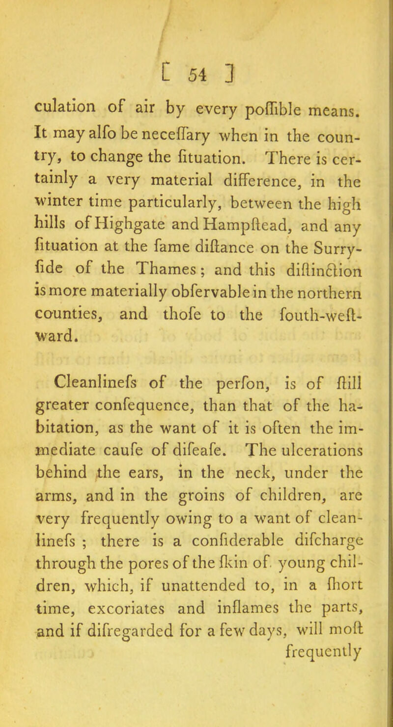 culation of air by every poflible means. It may alfo be neceffary when in the coun- try, to change the fituation. There is cer- tainly a very material difference, in the winter time particularly, between the high hills of Highgate andHampftead, and any fituation at the fame diftance on the Surry- fide of the Thames; and this diflimffion is more materially obfervablein the northern counties, and thofe to the fouth-weft- ward. Cleanlinefs of the perfon, is of ffill greater confequence, than that of the ha- bitation, as the want of it is often the im- mediate caufe of difeafe. The ulcerations behind the ears, in the neck, under the arms, and in the groins of children, are very frequently owing to a want of clean- linefs ; there is a confiderable difcharge through the pores of the fkin of young chil- dren, which, if unattended to, in a fhort time, excoriates and inflames the parts, and if difregarded for a few days, will moft frequently