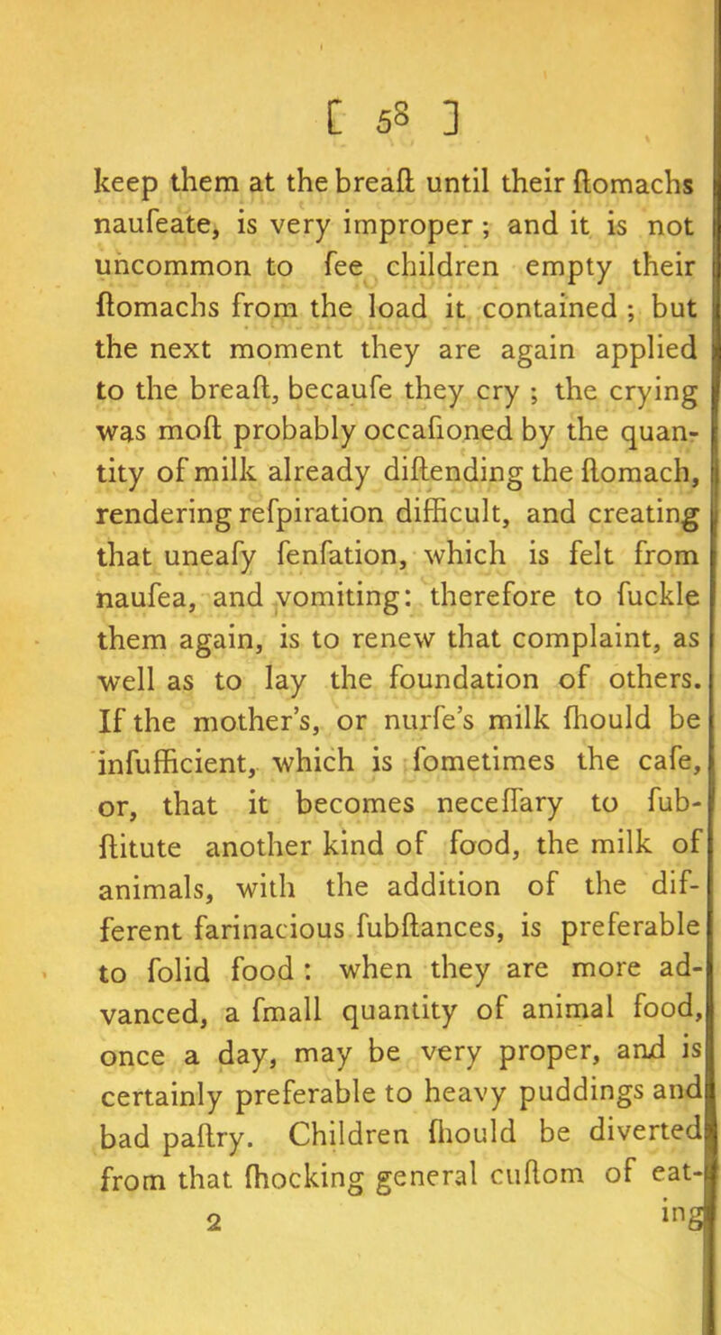 [ 5§ ] keep them at the bread until their domachs naufeate, is very improper; and it is not uncommon to fee children empty their domachs from the load it contained ; but the next moment they are again applied to the bread, becaufe they cry ; the crying was mod probably occafioned by the quan- tity of milk already didending the domach, rendering refpiration difficult, and creating that uneafy fenfation, which is felt from naufea, and vomiting: therefore to fuckle them again, is to renew that complaint, as well as to lay the foundation of others. If the mother’s, or nurfe’s milk diould be infufficient,. which is fometimes the cafe, or, that it becomes neceflary to fub- ditute another kind of food, the milk of animals, with the addition of the dif- ferent farinacious fubdances, is preferable to folid food : when they are more ad- vanced, a fmall quantity of animal food, once a day, may be very proper, and is certainly preferable to heavy puddings and bad padry. Children diould be diverted from that ffiocking general cudom of eat-
