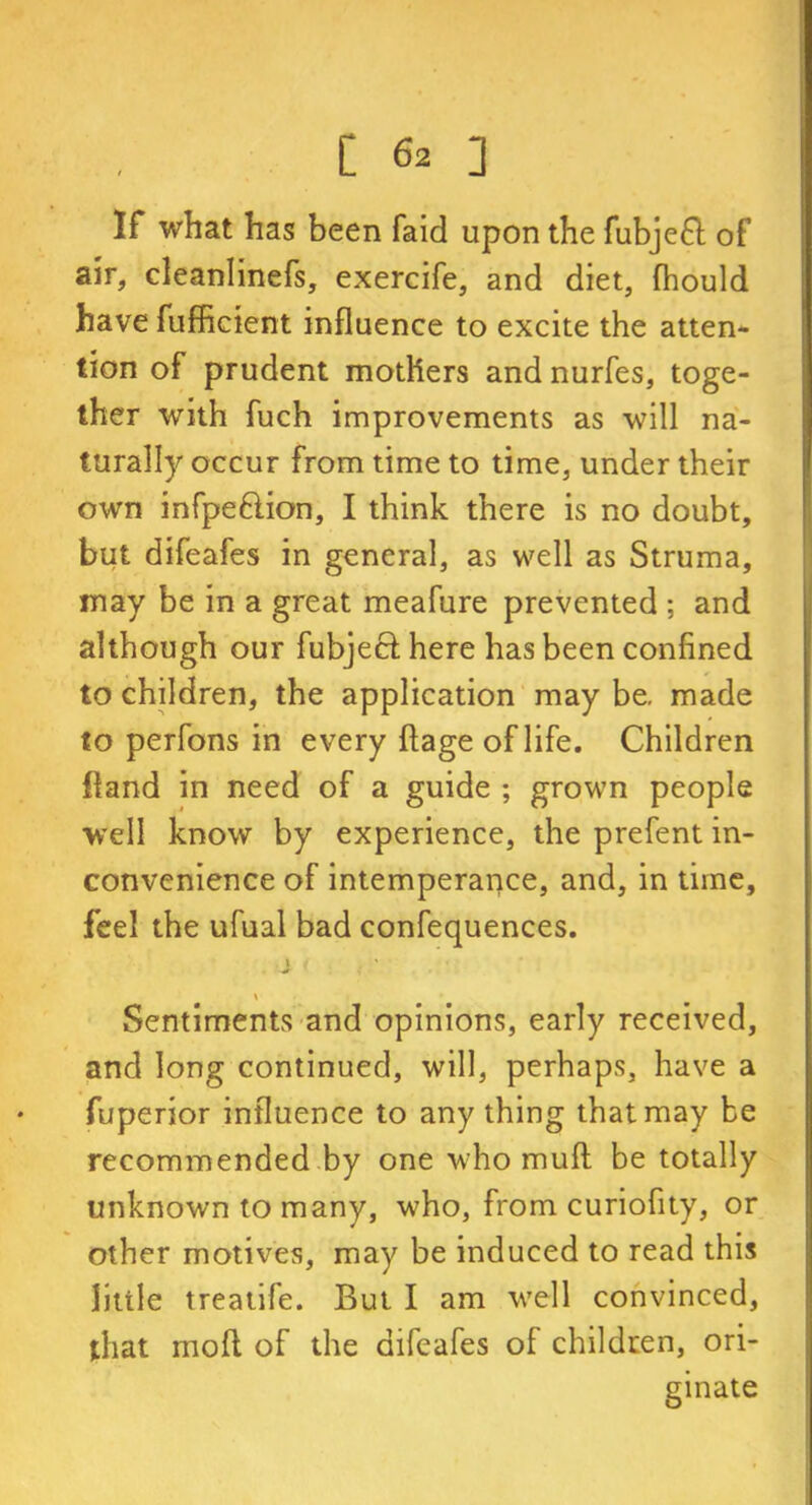If what has been faid upon the fubjeft of air, cleanlinefs, exercife, and diet, fhould have fufficient influence to excite the atten- tion of prudent mothers and nurfes, toge- ther with fuch improvements as will na- turally occur from time to time, under their own infpeftion, I think there is no doubt, but difeafes in general, as well as Struma, may be in a great meafure prevented ; and although our fubjeef here has been confined to children, the application may be. made to perfons in every flage oflife. Children fland in need of a guide ; grown people well know by experience, the prefent in- convenience of intemperance, and, in time, feel the ufual bad confequences. Sentiments and opinions, early received, and long continued, will, perhaps, have a fuperior influence to any thing that may be recommended by one who muff be totally unknown to many, who, from curiofity, or other motives, may be induced to read this little treatife. But I am well convinced, that mod of the difeafes of children, ori- ginate