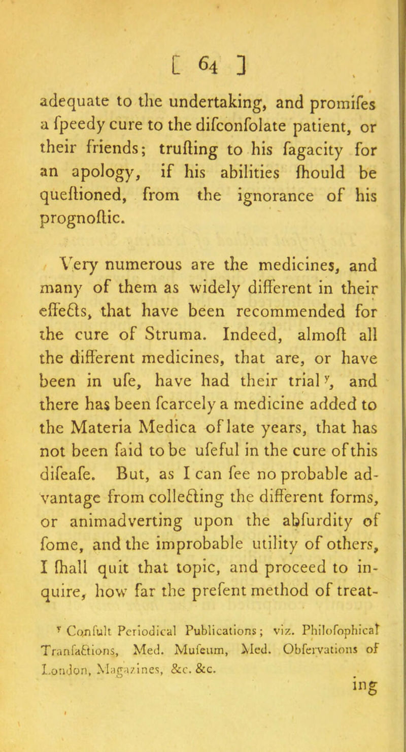adequate to the undertaking, and promifes a i'peedy cure to the difconfolate patient, or their friends; trufling to his fagacity for an apology, if his abilities fhould be queftioned, from the ignorance of his prognoflic. Very numerous are the medicines, and many of them as widely different in their effe£ts, that have been recommended for the cure of Struma. Indeed, almoft all the different medicines, that are, or have been in ufe, have had their trialy, and there has been fcarcely a medicine added to the Materia Medica of late years, that has not been faid to be ufeful in the cure of this difeafe. But, as lean fee no probable ad- vantage from collecting the different forms, or animadverting upon the abfurdity of fome, and the improbable utility of others, I fhall quit that topic, and proceed to in- quire, how far the prefent method of treat- T Co,nfult Periodical Publications; viz. Philofophicat Tranfa&ions, Med. Mufeum, Med. Obfervations of London, Magazines, &c. &c. ing