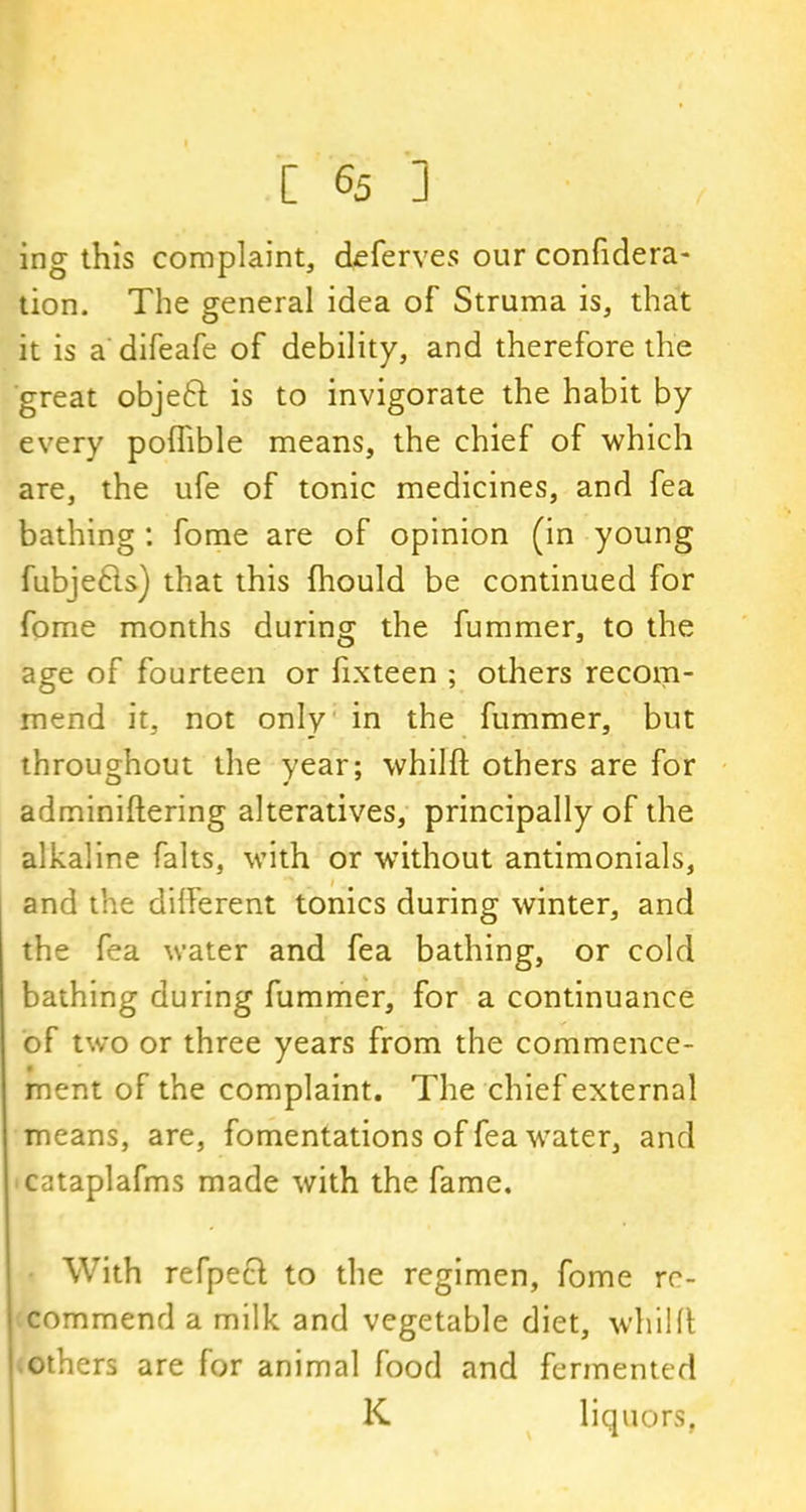 ing this complaint, deferves our confidera- tion. The general idea of Struma is, that it is a difeafe of debility, and therefore the great objeft is to invigorate the habit by every poflible means, the chief of which are, the ufe of tonic medicines, and fea bathing : fome are of opinion (in young fubjefts) that this fhould be continued for fome months during the fummer, to the age of fourteen or fixteen ; others recom- mend it, not only in the fummer, but throughout the year; whilft others are for adminiftering alteratives, principally of the alkaline falls, with or without antimonials, and the different tonics during winter, and the fea water and fea bathing, or cold bathing during fummer, for a continuance of two or three years from the commence- ment of the complaint. The chief external means, are, fomentations of fea water, and cataplafms made with the fame. With refpecl to the regimen, fome re- commend a milk and vegetable diet, whiHl others are for animal food and fermented K liquors,
