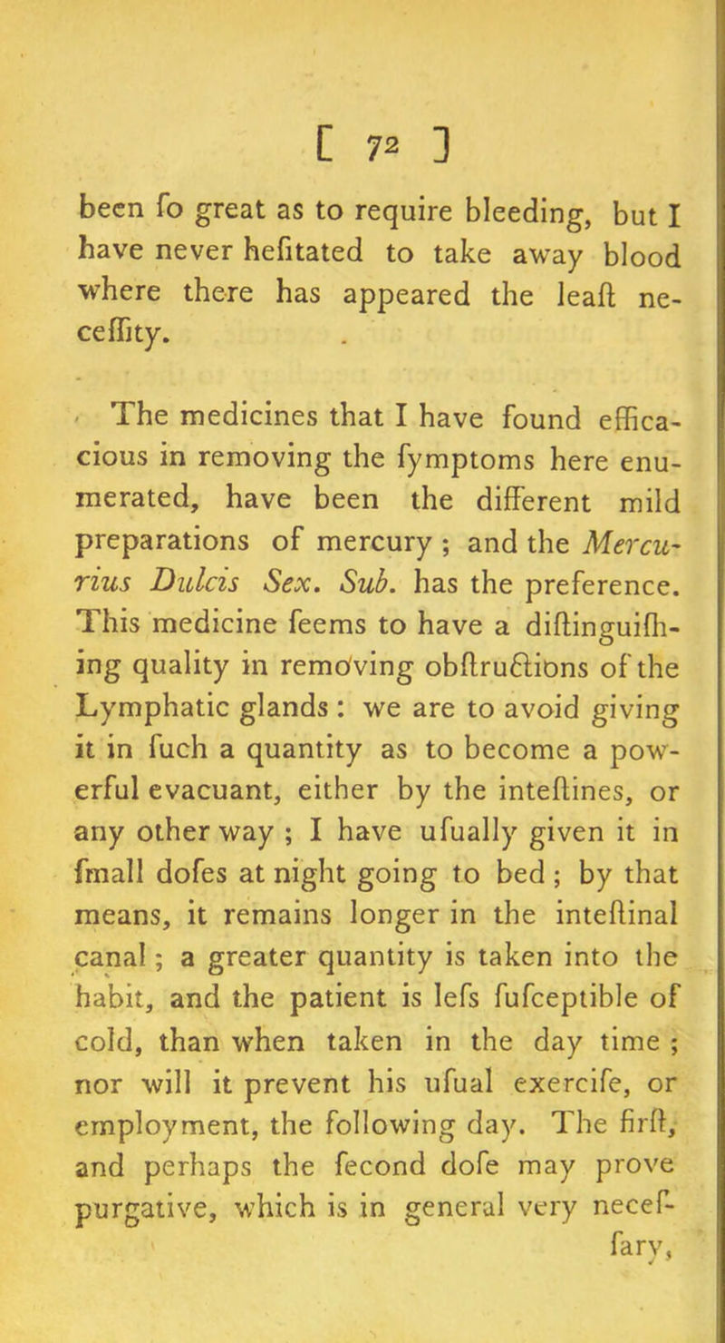 been fo great as to require bleeding, but I have never hefitated to take away blood where there has appeared the leaff ne- ceffity. The medicines that I have found effica- cious in removing the fymptoms here enu- merated, have been the different mild preparations of mercury ; and the Mercu- rius Dulcis Sex. Sub. has the preference. This medicine feems to have a diftinguifh- ing quality in removing obftru&ions of the Lymphatic glands : we are to avoid giving it in fuch a quantity as to become a pow- erful evacuant, either by the inteflines, or arty other way ; I have ufually given it in fmall dofes at night going to bed ; by that means, it remains longer in the inteftinal canal; a greater quantity is taken into the habit, and the patient is Iefs fufceptible of cold, than when taken in the day time ; nor will it prevent his ufual exercife, or employment, the following day. The firft, and perhaps the fecond dofe may prove purgative, which is in general very necef- farv, J 9