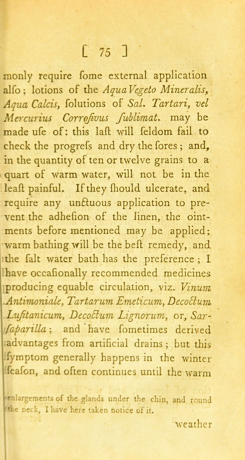 monly require fome external application alfo; lotions of the AquaVegeto Mineralis. Aqua Calcis, folutions of Sal. Tartari, vel Mercurius Corrofivus fublimat. may be made ufe of: this laft will feldom fail to check the progrefs and dry the fores; and, in the quantity of ten or twelve grains to a quart of warm water, will not be in the leaft painful. If they fhould ulcerate, and require any unftuous application to pre- vent the adhefion of the linen, the oint- ments before mentioned may be applied; warm bathing will be the beft remedy, and the fait water bath has the preference ; I have occafionally recommended medicines producing equable circulation, viz. Vinum .Antimoniale, Tar tar um Emeticum, DecoEkum Lujitanicum, Decoclum Lignorum, or. Sar- saparilla ; and have fometimes derived advantages from artificial drains; but this fymptom generally happens in the winter feafon, and often continues until the warm enlargements of the glands under the chin, and round the neck, I have here taken notice of it. weather