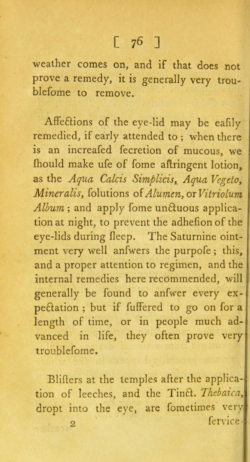 weather comes on, and if that does not prove a remedy, it is generally very trou- blefome to remove. Attentions of the eye-lid may be eafily remedied, if early attended to ; when there is an increafed fecretion of mucous, we fhould make ufe of fome attringent lotion, as the Aqua Calcis Simplicis,. Aqua Vegeto, Miner alls, folutions of A lumen, or Vitriolum Album ; and apply fome unCtuous applica- tion at night, to prevent the adhefion of the eye-lids during fleep. The Saturnine oint- ment very well anfwers the purpofe; this, and a proper attention to regimen, and the internal remedies here recommended, will generally be found to anfwer every ex- pectation ; but if fuffered to go on for a length of time, or in people much ad- vanced in life, they often prove very troublefome. Blitters at the temples after the applica- tion of leeches, and the Tinct. Thebaica, dropt into the eye, are fometimes very 2 fervice-