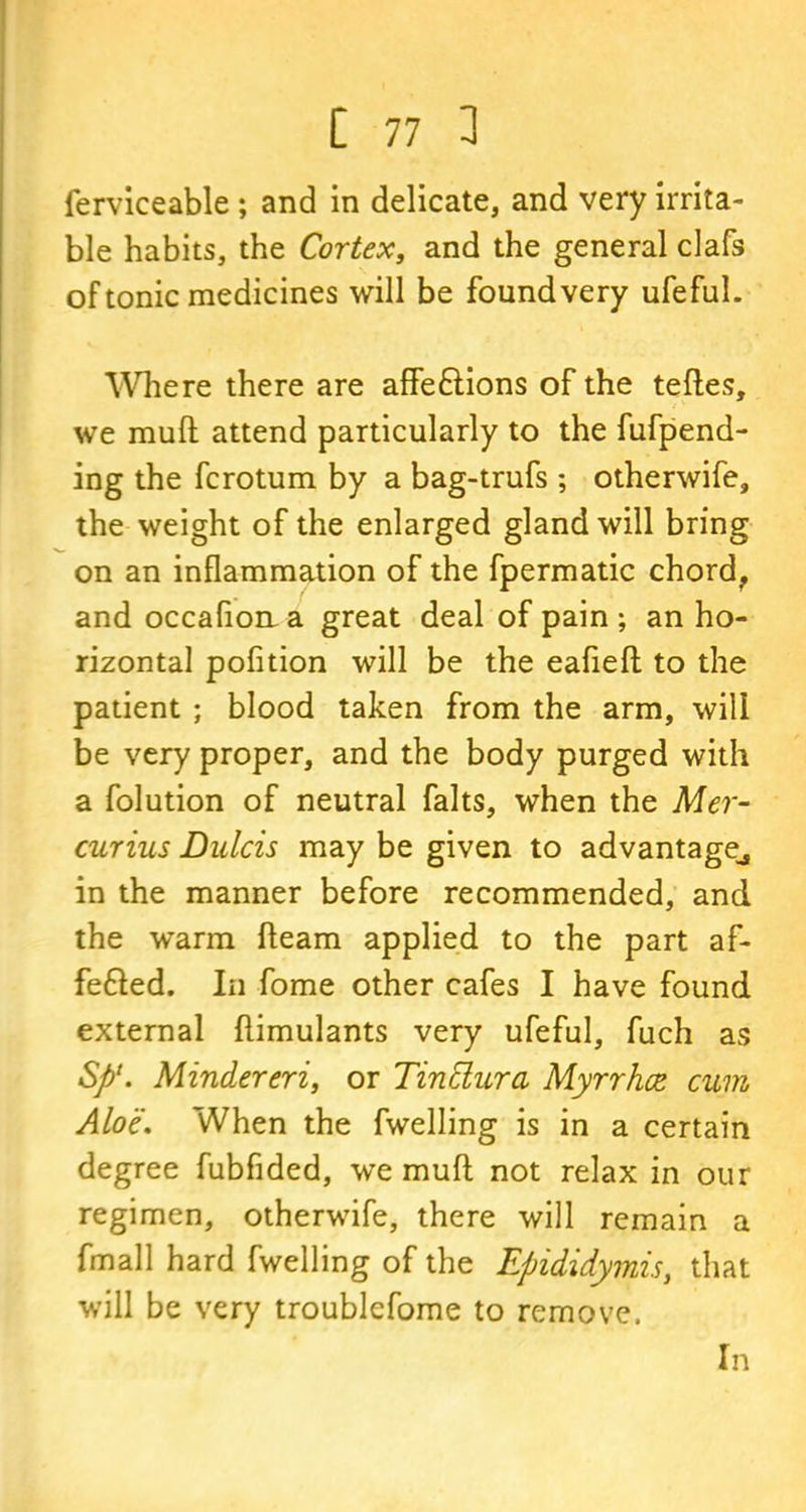 ferviceable ; and in delicate, and very irrita- ble habits, the Cortex, and the general clafs of tonic medicines will be foundvery ufeful. Where there are affe&ions of the teftes, we mull: attend particularly to the fufpend- ing the fcrotum by a bag-trufs; otherwife, the weight of the enlarged gland will bring on an inflammation of the fpermatic chord, and occafion a great deal of pain ; an ho- rizontal pofition will be the eafieft to the patient ; blood taken from the arm, will be very proper, and the body purged with a folution of neutral falts, when the Mer- curius Dulcis may be given to advantage^ in the manner before recommended, and the warm fleam applied to the part af- fefted. In fome other cafes I have found external ftimulants very ufeful, fuch as Sfi‘. Mindereri, or TinElurci Myrrhce cum Aloe, When the fwelling is in a certain degree fubfided, we muft not relax in our regimen, otherwife, there will remain a fmall hard fwelling of the Epididymis, that will be very troublefome to remove. In