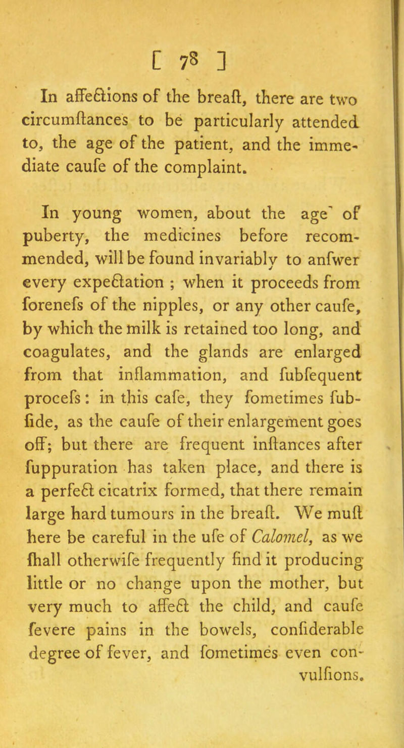 In affe&ions of the bread, there are two circumdances to be particularly attended to, the age of the patient, and the imme- diate caufe of the complaint. In young women, about the age' of puberty, the medicines before recom- mended, will be found invariably to anfwer every expe&ation ; when it proceeds from forenefs of the nipples, or any other caufe, by which the milk is retained too long, and coagulates, and the glands are enlarged from that inflammation, and fubfequent procefs: in this cafe, they fometimes fub- fide, as the caufe of their enlargement goes off; but there are frequent indances after fuppuration has taken place, and there is a perfeft cicatrix formed, that there remain large hard tumours in the bread. We muff here be careful in the ufe of Calomel, as we (hall other wife frequently find it producing little or no change upon the mother, but very much to affe£l the child, and caufe fevere pains in the bowels, confiderable degree of fever, and fometimes even con- vulfions.