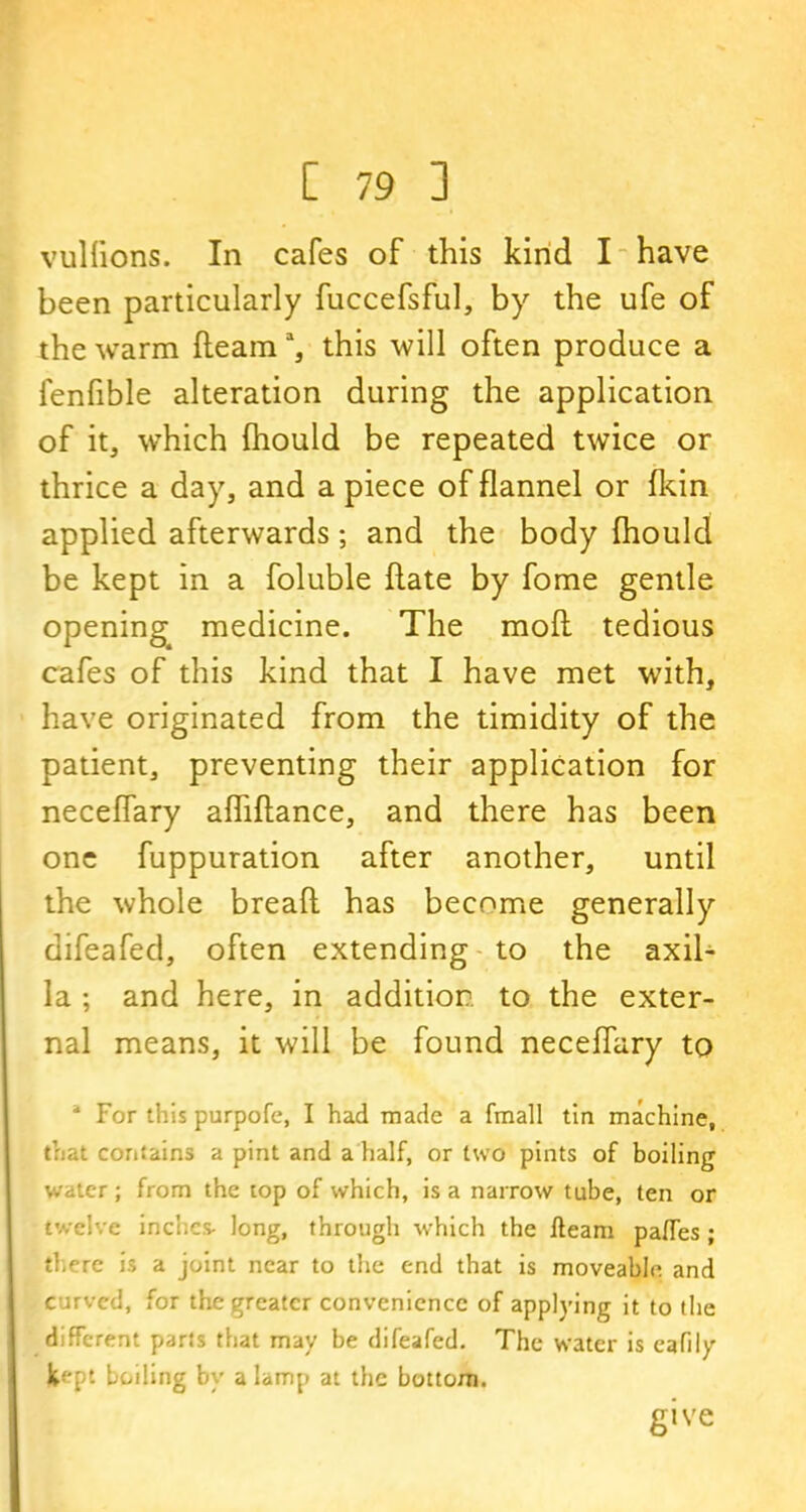 vuliions. In cafes of this kind I have been particularly fuccefsful, by the ufe of the warm fleama, this will often produce a fenfible alteration during the application of it, which fhould be repeated twice or thrice a day, and a piece of flannel or fkin applied afterwards; and the body fhould be kept in a foluble flate by fome gentle opening medicine. The mofl tedious cafes of this kind that I have met with, have originated from the timidity of the patient, preventing their application for neceffary afhflance, and there has been one fuppuration after another, until the whole breaft has become generally difeafed, often extending to the axil- la ; and here, in addition to the exter- nal means, it will be found neceffary to 4 For this purpofe, I had made a fmall tin machine, that contains a pint and a half, or two pints of boiling water; from the top of which, is a narrow tube, ten or twelve inches- long, through which the fleam pafles ; there is a joint near to the end that is moveable and curved, for the greater convenience of applying it to the different parts that may be difeafed. The water is eafily 1^-pt boiling by a lamp at the bottom. give