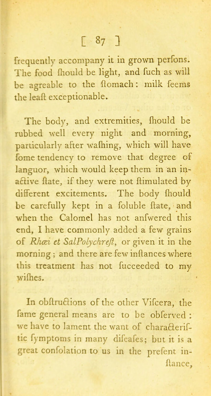 frequently accompany it in grown perfons. The food fhould be light, and fuch as will be agreable to the flomach: milk feems the lead exceptionable. The body, and extremities, fhould be rubbed well every night and morning, particularly after wafhing, which will have fome tendency to remove that degree of languor, which would keep them in an in- active ftate, if they were not ftimulated by different excitements. The body fhould be carefully kept in a foluble ftate, and when the Calomel has not anfwered this end, I have commonly added a few grains of Rhcei et SalPolychreJl, or given it in the morning ; and there are few inftances where this treatment has not fucceeded to my wifhes. In obftru6tions of the other Vifcera, the fame general means are to be obferved : we have to lament the want of chara61erif- tic fymptoms in many difeafes; but it is a great confolation to us in the prefent in- ftancc.