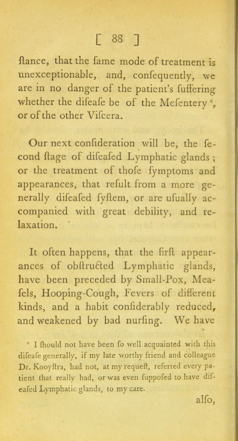 fiance, that the fame mode of treatment is unexceptionable, and, confequently, we are in no danger of the patient’s fullering whether the difeafe be of the Mefentery c, or of the other Vifcera. Our next confideration will be, the fe- cond ftage of difeafed Lymphatic glands ; or the treatment of thofe fymptoms and appearances, that refult from a more ge- nerally difeafed fyflem, or are ufually ac- companied with great debility, and re- laxation. It often happens, that the firft appear- ances of obftrufted Lymphatic glands, have been preceded by Small-Pox, Mea- fels, Hooping-Cough, Fevers of different kinds, and a habit confiderably reduced, and weakened by bad nurfing. We have c I fhould not have been fo well acquainted with this difeafe generally, if my late worthy friend and colleague Dr. Kooyltra, had not, at my requeft, referred every pa- tient that really had, or was even fuppofed to have dif- eafed Lymphatic glands, to my care. alfo,