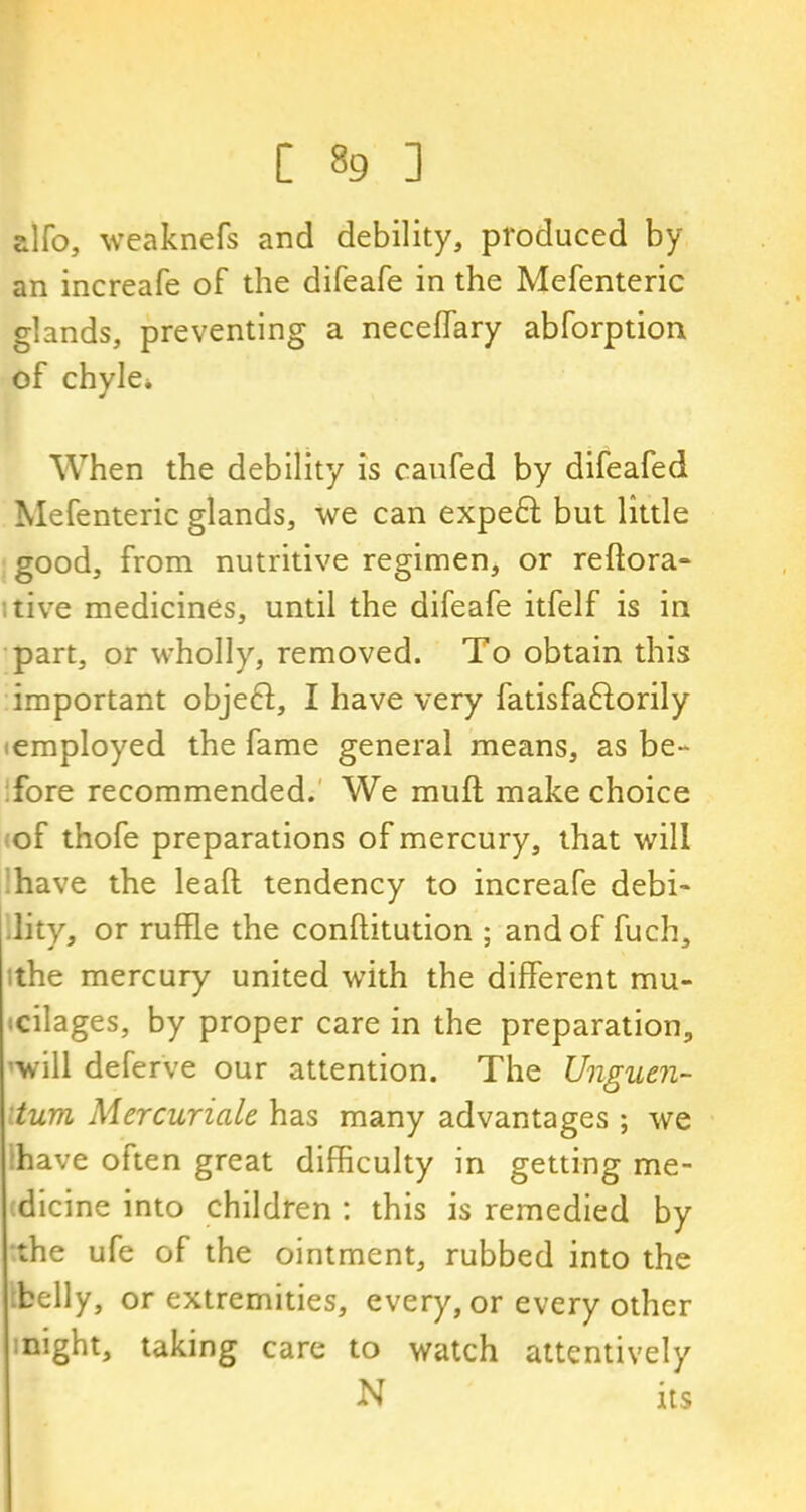 alfo, weaknefs and debility, produced by an increafe of the difeafe in the Mefenteric glands, preventing a neceffary abforption of chyle* When the debility is caufed by difeafed Mefenteric glands, we can expe£t but little good, from nutritive regimen, or reftora- tive medicines, until the difeafe itfelf is in part, or wholly, removed. To obtain this important objeft, I have very fatisfaftorily employed the fame general means, as be- fore recommended. We muff make choice of thofe preparations of mercury, that will have the lead tendency to increafe debi- lity, or ruffle the conftitution ; and of fuch, ithe mercury united with the different mu- cilages, by proper care in the preparation, will deferve our attention. The Unguen- tum Mercuriale has many advantages; we have often great difficulty in getting me- dicine into children : this is remedied by the ufe of the ointment, rubbed into the belly, or extremities, every, or every other night, taking care to watch attentively N its