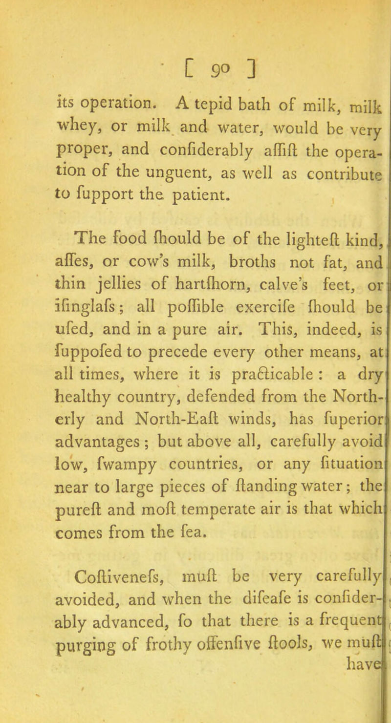 ' [ 9° ] its operation. A tepid bath of milk, milk whey, or milk and water, would be very proper, and confiderably adid the opera- tion of the unguent, as well as contribute to fupport the patient. The food fhould be of the lighted kind, affes, or cow’s milk, broths not fat, and thin jellies of hartfhorn, calves feet, or ifmglafs; all polhble exercife Ihould be ufed, and in a pure air. This, indeed, is fuppofed to precede every other means, at all times, where it is prafticable : a dry healthy country, defended from the North- erly and North-Ead winds, has fuperior advantages ; but above all, carefully avoid low, fwampy countries, or any fituation near to large pieces of Handing water; the pured and mod temperate air is that which comes from the fea. Codivenefs, mud be very carefully avoided, and when the difeafe is confider- t ably advanced, fo that there is a frequent purging of frothy offenfive dools, we mud have
