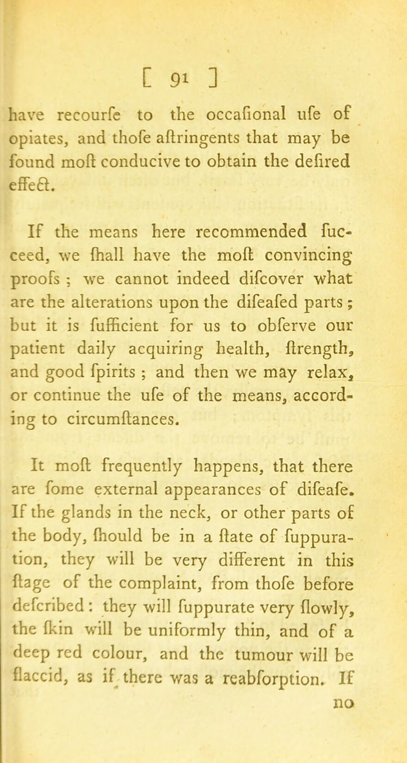 have recourfe to the occafional ufe of opiates, and thofe aflringents that may be found mod conducive to obtain the defired effeft. If the means here recommended fuc- ceed, we (hall have the mod convincing proofs ; we cannot indeed difcover what are the alterations upon the difeafed parts; but it is fufficient for us to obferve our patient daily acquiring health, flrength, and good fpirits ; and then we may relax, or continue the ufe of the means, accord- ing to circumftances. It mod frequently happens, that there are fome external appearances of difeafe. If the glands in the neck, or other parts of the body, fhould be in a flate of fuppura- tion, they will be very different in this flage of the complaint, from thofe before defcribed : they will fuppurate very flowly, the {kin will be uniformly thin, and of a deep red colour, and the tumour will be flaccid, as if there was a reabforption. If no