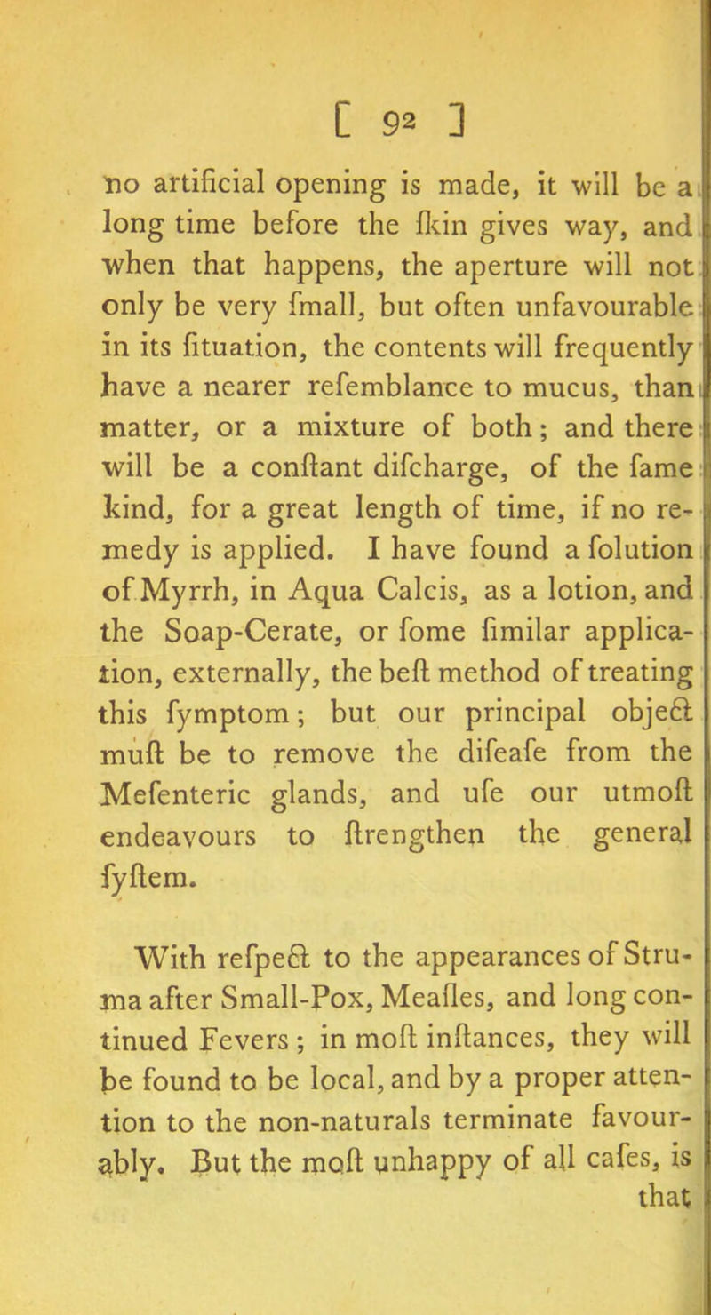 no artificial opening is made, it will be a long time before the fkin gives way, and when that happens, the aperture will not | only be very fmall, but often unfavourable in its fituation, the contents will frequently have a nearer refemblance to mucus, than matter, or a mixture of both; and there will be a conftant difcharge, of the fame r, kind, for a great length of time, if no re- medy is applied. I have found a folution of Myrrh, in Aqua Calcis, as a lotion, and the Soap-Cerate, or fome fimilar applica- tion, externally, the bell method of treating this fymptom; but our principal objedl mull be to remove the difeafe from the Mefenteric glands, and ufe our utmoft endeavours to llrengthen the general fyftem. With refpeft to the appearances of Stru- ma after Small-Pox, Meafles, and long con- tinued Fevers ; in moll inftances, they will be found to be local, and by a proper atten- tion to the non-naturals terminate favour- ably. But the moll unhappy of all cafes, is that I