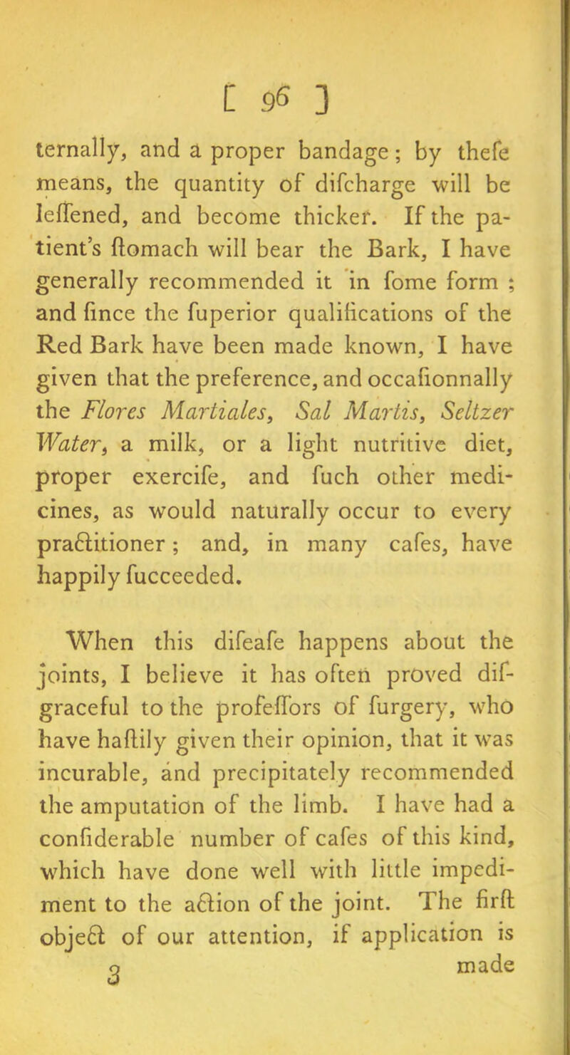 ternally, and a proper bandage; by thefe means, the quantity of difcharge will be leffened, and become thicker. If the pa- tient’s ftomach will bear the Bark, I have generally recommended it in fome form ; and fince the fuperior qualifications of the Red Bark have been made known, I have given that the preference, and occalionnally the Flores Marti ales, Sal Martis, Seltzer Water, a milk, or a light nutritive diet, proper exercife, and fuch other medi- cines, as would naturally occur to every praftitioner; and, in many cafes, have happily fucceeded. When this difeafe happens about the joints, I believe it has often proved dif- graceful to the profeh’ors of furgery, who have haftily given their opinion, that it was incurable, and precipitately recommended the amputation of the limb. I have had a conliderable number of cafes of this kind, which have done well with little impedi- ment to the action of the joint. The firft objeft: of our attention, if application is o made
