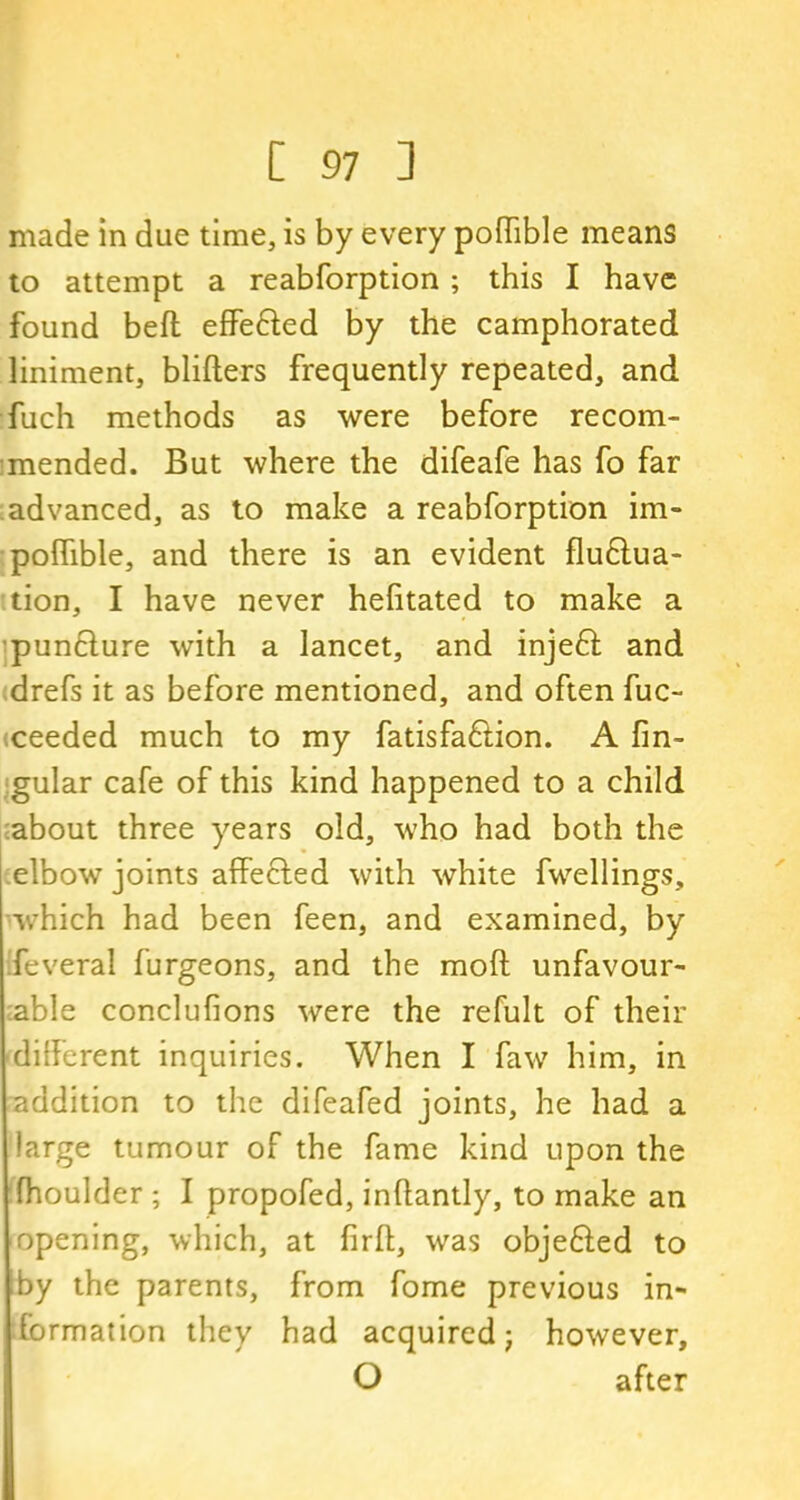 made in due time, is by every poffible means to attempt a reabforption ; this I have found beft efFe&ed by the camphorated liniment, blifters frequently repeated, and fuch methods as were before recom- mended. But where the difeafe has fo far advanced, as to make a reabforption im- poffible, and there is an evident fludtua- tion, I have never hefitated to make a pundlure with a lancet, and injedt and drefs it as before mentioned, and often fuc- iceeded much to my fatisfadtion. A fin- gular cafe of this kind happened to a child about three years old, who had both the elbow joints affected with white fwellings, which had been feen, and examined, by Ifeveral furgeons, and the moft unfavour- able conclufions were the refult of their different inquiries. When I faw him, in addition to the difeafed joints, he had a large tumour of the fame kind upon the fhoulder ; I propofed, inftantly, to make an opening, which, at firft, was objedted to by the parents, from fome previous in- formation they had acquired; however, O after