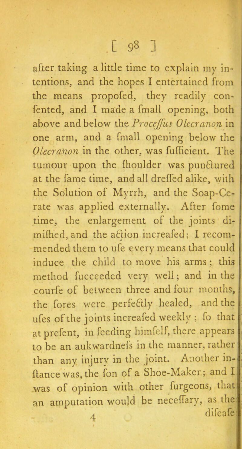 after taking a little time to explain my in- tentions, and the hopes I entertained from the means propofed, they readily con- fented, and I made a fmall opening, both above and below the Procejfus Olecranon in one arm, and a fmall opening below the Olecranon in the other, was fufficient. The tumour upon the (houlder was punftured at the fame time, and all dreffed alike, with the Solution of Myrrh, and the Soap-Ce- rate was applied externally. After fome time, the enlargement of the joints di- mifhed, and the aftion increafed; I recom- mended them to ufe every means that could induce the child to move his arms; this method fucceeded very well; and in the courfe of between three and four months, the fores were perfe&ly healed, and the ufes of the joints increafed weekly ; fo that at prefent, in feeding himfelf, there appears to be an aukwardnefs in the manner, rather than any injury in the joint. Another in- ftance was, the fon of a Shoe-Maker; and I was of opinion with other furgeons, tnat an amputation would be neceffary, as the a difeafe