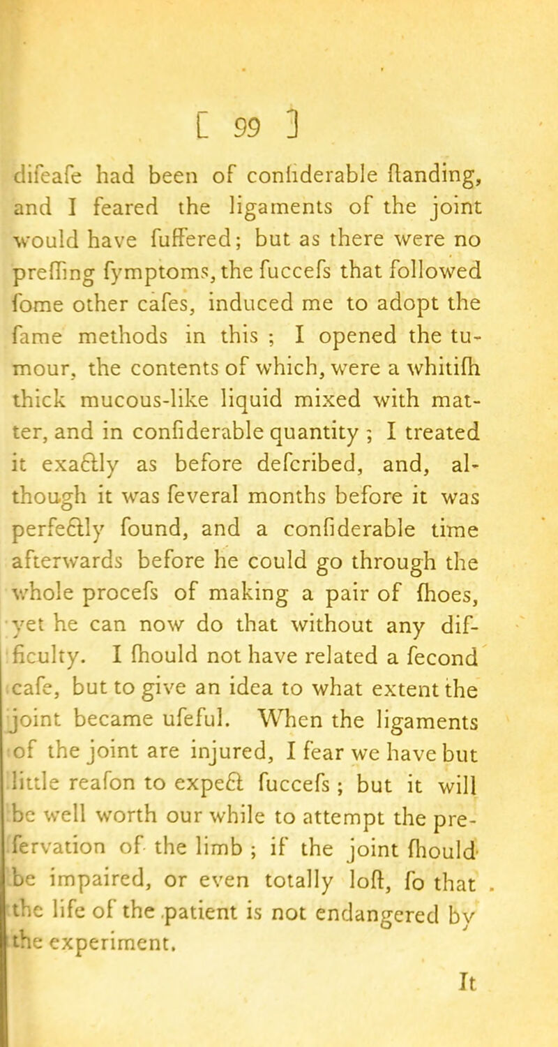 difeafe had been of conhderable handing, and I feared the ligaments of the joint would have fuffered; but as there were no prefting fymptoms, the fuccefs that followed fome other cafes, induced me to adopt the fame methods in this ; I opened the tu- mour, the contents of which, were a whitifh thick mucous-like liquid mixed with mat- ter, and in conhderable quantity ; I treated it exaftly as before defcribed, and, al- though it was feveral months before it was perfe&ly found, and a conhderable time afterwards before he could go through the whole procefs of making a pair of (hoes, yet he can now do that without any dif- ficulty. I fbould not have related a fecond cafe, but to give an idea to what extent the joint became ufeful. When the ligaments of the joint are injured, I fear we have but little reafon to expeft fuccefs; but it will be well worth our while to attempt the pre- fervation of the limb ; if the joint fhould- be impaired, or even totally loft, fo that . the life of the patient is not endangered bv the experiment. It