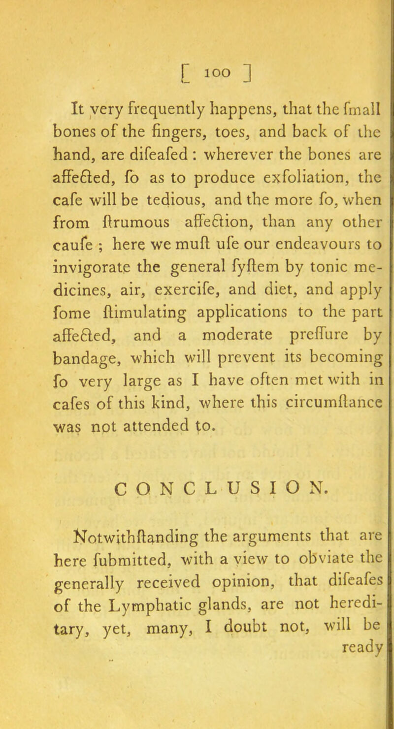 It very frequently happens, that the fmall bones of the fingers, toes, and back of the hand, are difeafed : wherever the bones are afFe&ed, fo as to produce exfoliation, the cafe will be tedious, and the more fo, when from firumous affe&ion, than any other caufe ; here we muft ufe our endeavours to invigorate the general fyftem by tonic me- dicines, air, exercife, and diet, and apply fome ftimulating applications to the part affe&ed, and a moderate preffure by bandage, which will prevent its becoming fo very large as I have often met with in cafes of this kind, where this circumfiance was not attended ^o. CONCLUSION. Notwithftanding the arguments that are here fubmitted, with a view to obviate the generally received opinion, that difeafes of the Lymphatic glands, are not heredi- tary, yet, many, I doubt not, will be