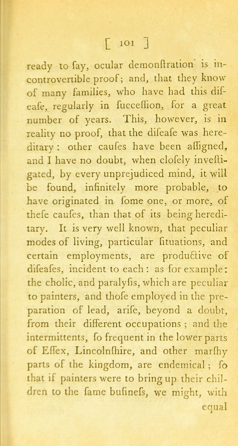 ready to fay, ocular demondration is in- controvertible proof; and, that they know of many families, who have had this dif- eafe, regularly in fucceflion, for a great number of years. This, however, is in reality no proof, that the difeafe was here- ditary : other caufes have been afligned, and I have no doubt, when clofely invedi- gated, by every unprejudiced mind, it will be found, infinitely more probable, to have originated in fome one, or more, of thefe caufes, than that of its being heredi- tary. It is very well known, that peculiar modes of living, particular fituations, and certain employments, are productive of difeafes, incident to each: as for example: the cholic, and paralyfis, which are peculiar to painters, and thofe employed in the pre- paration of lead, arife, beyond a doubt, from their different occupations ; and the intermittents, fo frequent in the lower parts of Edex, Lincolnfhire, and other marfhy parts of the kingdom, are endemical ; fo that if painters were to bring up their chil- dren to the fame bufinefs, we might, with equal