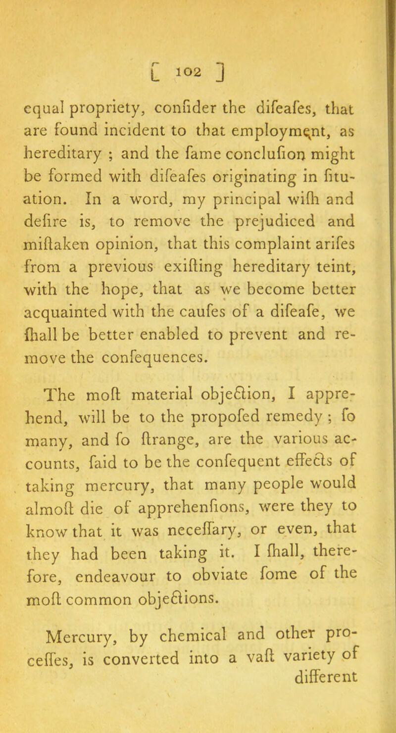 equal propriety, connder the difeafes, that are found incident to that employment, as hereditary ; and the fame conclufion might be formed with difeafes originating in htu- ation. In a word, my principal wifh and defire is, to remove the prejudiced and miflaken opinion, that this complaint arifes from a previous exifting hereditary teint, with the hope, that as we become better acquainted with the caufes of a difeafe, we lhall be better enabled to prevent and re- move the confequences. The mofl material objedlion, I appre- hend, will be to the propofed remedy ; fo many, and fo llrange, are the various ac- counts, faid to be the confequent effects of taking mercury, that many people would almoU die of apprehenfions, were they to know that it was neceffary, or even, that they had been taking it. I fhall, there- fore, endeavour to obviate fome of the moll common obje£lions. Mercury, by chemical and other pro- celfes, is converted into a vail variety of different