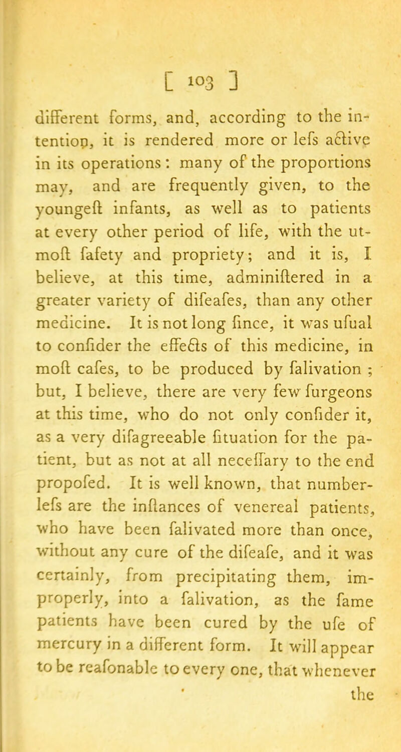 different forms, and, according to the in- tentiop, it is rendered more or lefs active in its operations : many of the proportions may, and are frequently given, to the youngeft infants, as well as to patients at every other period of life, with the ut- moft fafety and propriety; and it is, I believe, at this time, adminiffered in a greater variety of difeafes, than any other medicine. It is not long fince, it was ufual to conlider the effefts of this medicine, in mod cafes, to be produced by falivation ; but, I believe, there are very few furgeons at this time, who do not only confider it, as a very difagreeable fituation for the pa- tient, but as not at all neceffary to the end propofed. It is well known, that number- lefs are the inhances of venereal patients, who have been falivated more than once, without any cure of the difeafe, and it was certainly, from precipitating them, im- properly, into a falivation, as the fame patients have been cured by the ufe of mercury in a different form. It will appear to be reafonable to every one, that whenever the