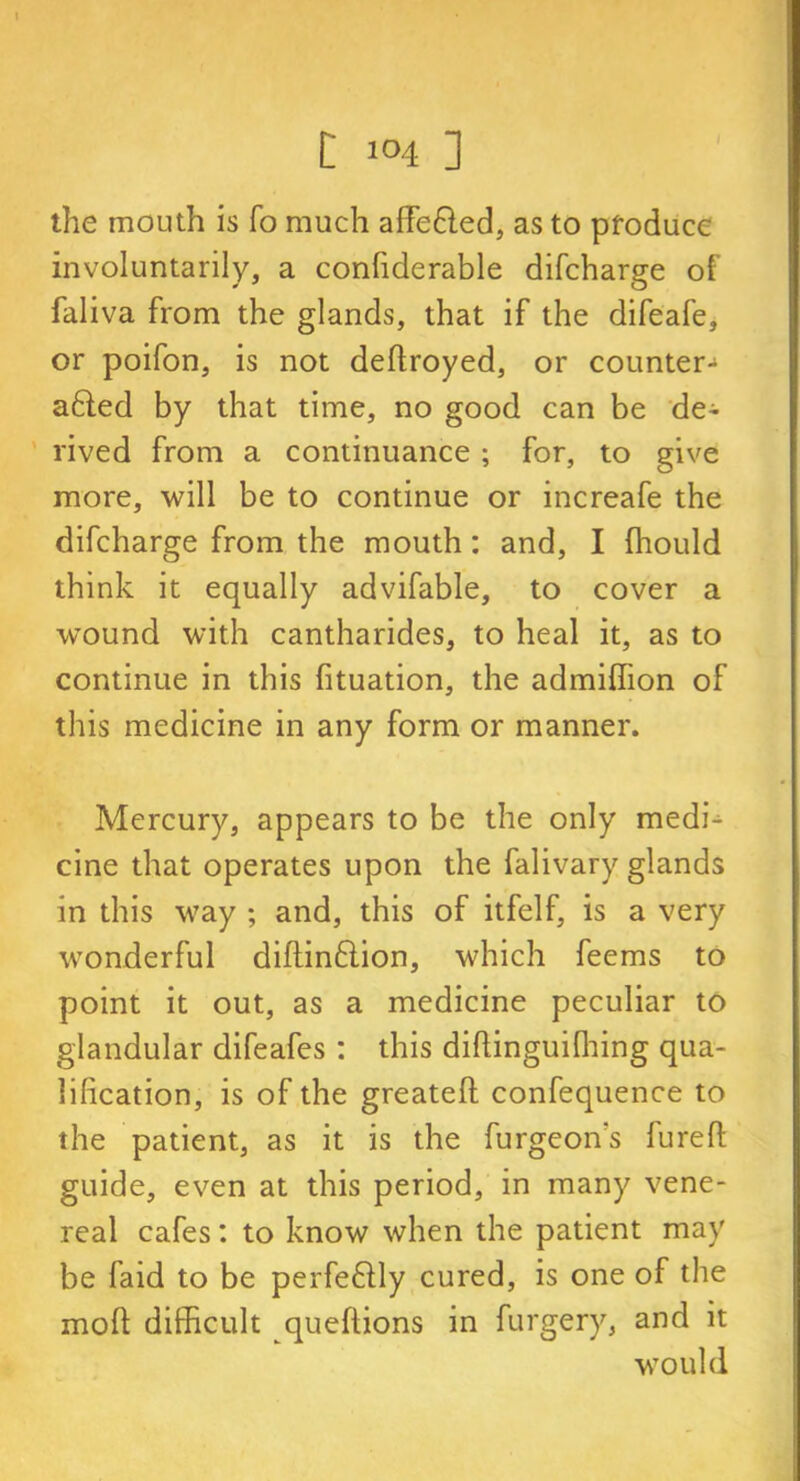 the mouth is fo much affe&ed, as to produce involuntarily, a confiderable difcharge of faliva from the glands, that if the difeafe, or poifon, is not deftroyed, or counter- afted by that time, no good can be de- rived from a continuance ; for, to give more, will be to continue or increafe the difcharge from the mouth: and, I Ihould think it equally advifable, to cover a wound with cantharides, to heal it, as to continue in this fituation, the admiffion of this medicine in any form or manner. Mercury, appears to be the only medk cine that operates upon the falivary glands in this way ; and, this of itfelf, is a very wonderful diflindion, which feems to point it out, as a medicine peculiar to glandular difeafes : this diftinguifhing qua- lification, is of the greateft confequence to the patient, as it is the furgeon's furefi; guide, even at this period, in many vene- real cafes: to know when the patient may be laid to be perfe&ly cured, is one of the mod difficult queftions in furgery, and it would