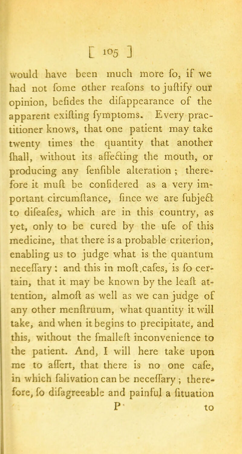 would have been much more To, if we had not fome other reafons tojuftifyour opinion, befides the difappearance of the apparent exifting fymptoms. Every prac- titioner knows, that one patient may take twenty times the quantity that another fhall, without its affecting the mouth, or producing any fenfible alteration ; there- fore it muff be confidered as a very im- portant circumflance, fince we are fubjeft to difeafes, which are in this country, as yet, only to be cured by the ufe of this medicine, that there is a probable criterion, enabling us to judge what is the quantum necelfary: and this in molt.cafes, is fo cer- tain, that it may be known by the leaft at- tention, almofl as well as we can judge of any other menflruum, what quantity it will take, and when it begins to precipitate, and this, without the fmallefl inconvenience to the patient. And, I will here take upon me to alTert, that there is no one cafe, in which falivation can be neceffary ; there- fore, fo difagreeable and painful a fituation P* to