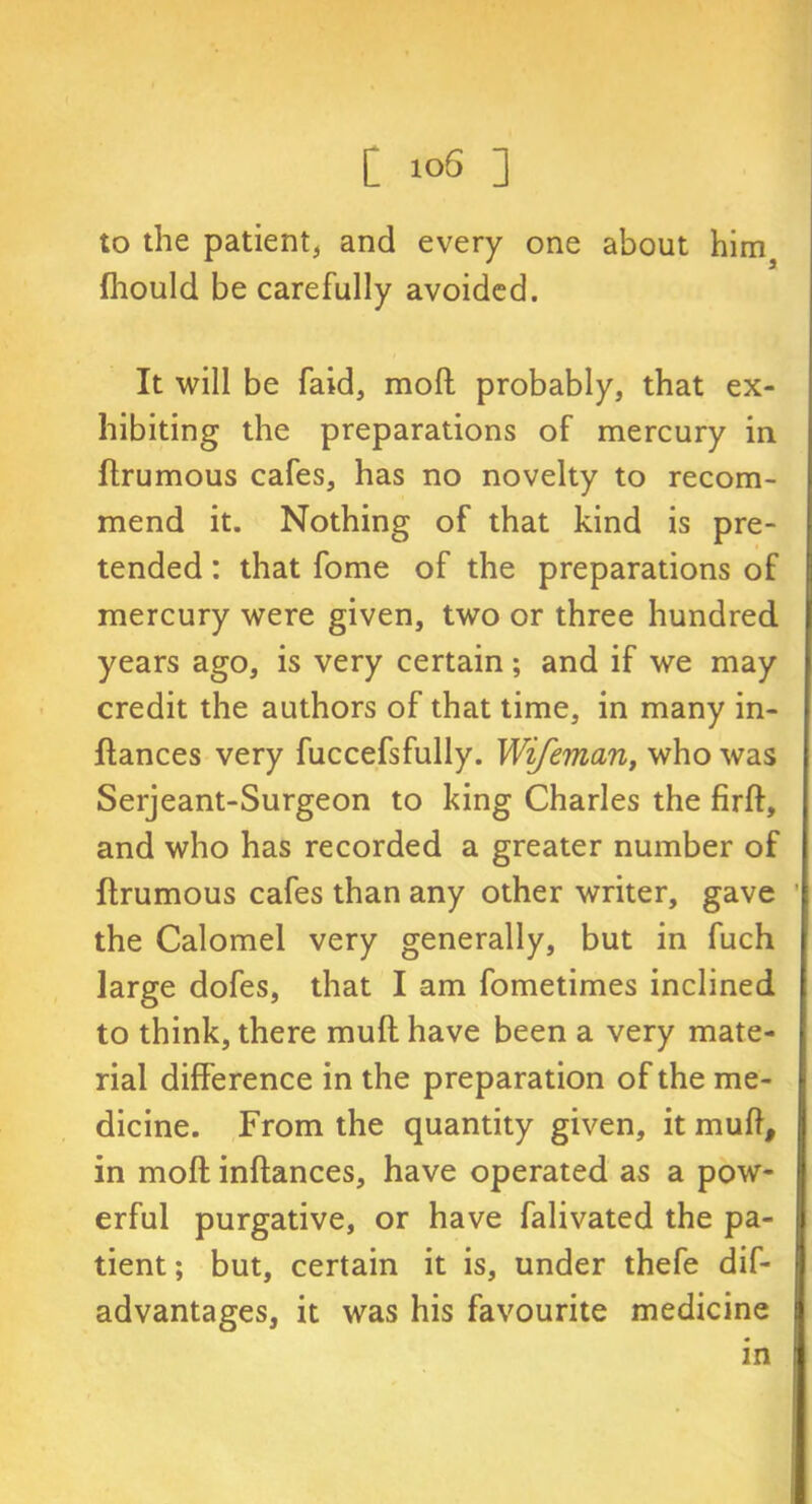 to the patient, and every one about hims fhould be carefully avoided. It will be faid, mofl probably, that ex- hibiting the preparations of mercury in ftrumous cafes, has no novelty to recom- mend it. Nothing of that kind is pre- tended : that fome of the preparations of mercury were given, two or three hundred years ago, is very certain; and if we may credit the authors of that time, in many in- ftances very fuccefsfully. Wifeman, who was Serjeant-Surgeon to king Charles the firft, and who has recorded a greater number of ftrumous cafes than any other writer, gave the Calomel very generally, but in fuch large dofes, that I am fometimes inclined to think, there muft have been a very mate- rial difference in the preparation of the me- dicine. From the quantity given, it muft, in moll inftances, have operated as a pow- erful purgative, or have falivated the pa- tient ; but, certain it is, under thefe dif- advantages, it was his favourite medicine in
