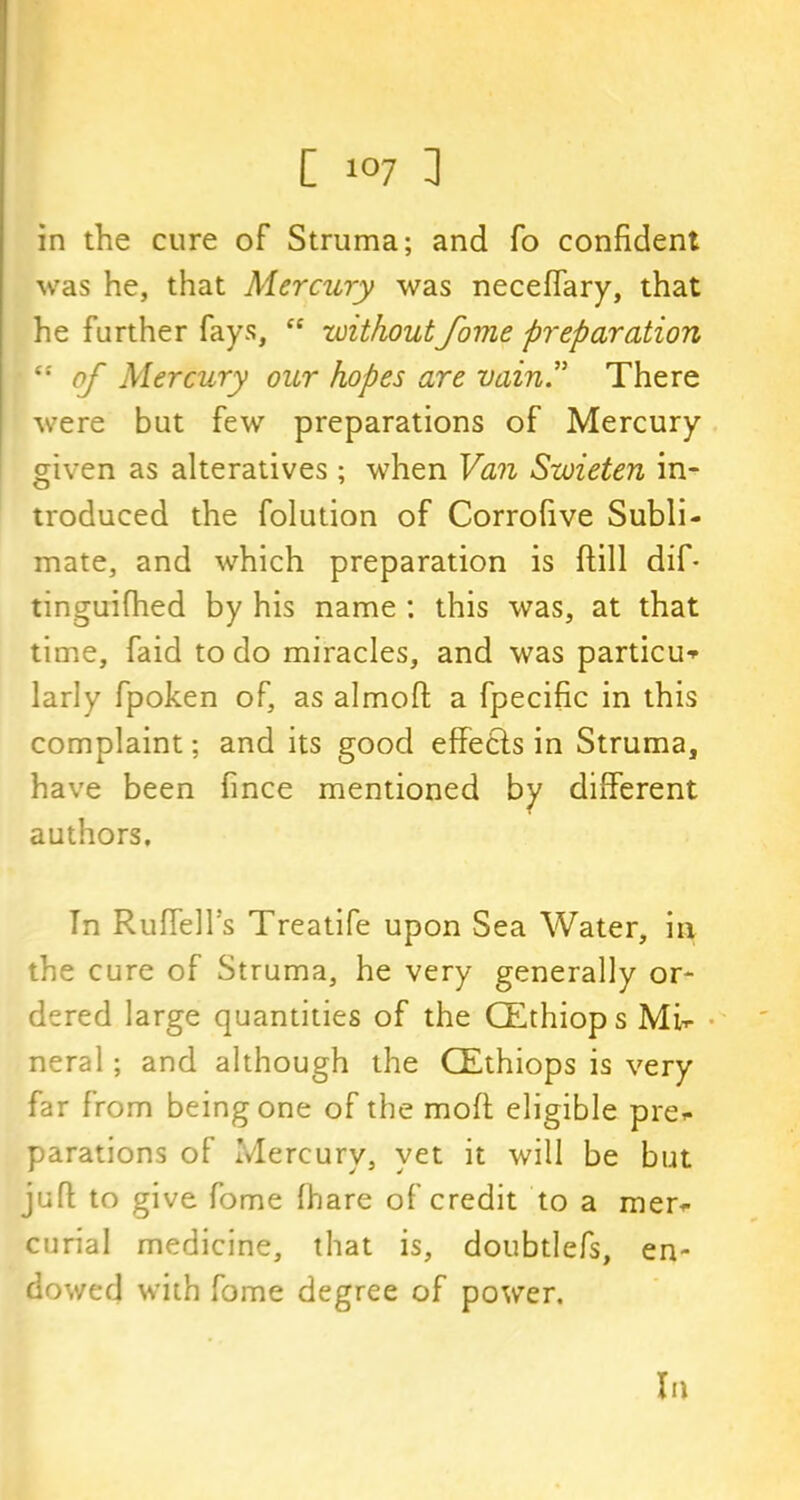 in the cure of Struma; and fo confident was he, that Mercury was neceffary, that he further fays, ce withoutfome preparation “ of Mercury our hopes are vain” There were but few preparations of Mercury given as alteratives; when Van Swieten in- troduced the folution of Corrofive Subli- mate, and which preparation is ftill dif* tinguifhed by his name : this was, at that time, faid to do miracles, and was particu^ larly fpoken of, as almoft a fpecific in this complaint; and its good effects in Struma, have been fince mentioned by different authors. In Ruffed's Treatife upon Sea Water, in the cure of Struma, he very generally or- dered large quantities of the CEthiops Mi- neral ; and although the CEthiops is very far from being one of the mofl eligible pre- parations of Mercury, yet it will be but juft to give fome fhare of credit to a mer- curial medicine, that is, doubtlefs, en- dowed with fome degree of power.
