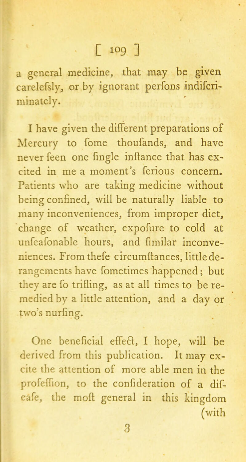 a general medicine, that may be given carelefsly, or by ignorant perfons indifcri- minately. I have given the different preparations of Mercury to fome thoufands, and have never feen one fingle inftance that has ex- cited in me a moment’s ferious concern. Patients who are taking medicine without being confined, will be naturally liable to many inconveniences, from improper diet, change of weather, expofure to cold at unfeafonable hours, and fimilar inconve- niences. Fromthefe circumftances, little de- rangements have fometimes happened ; but they are fo trifling, as at all times to be re- medied by a little attention, and a day or two’s nurfing. One beneficial effe£l, I hope, will be derived from this publication. It may ex- cite the attention of more able men in the profeffion, to the confideration of a dif- eafe, the moft general in this kingdom (with 3