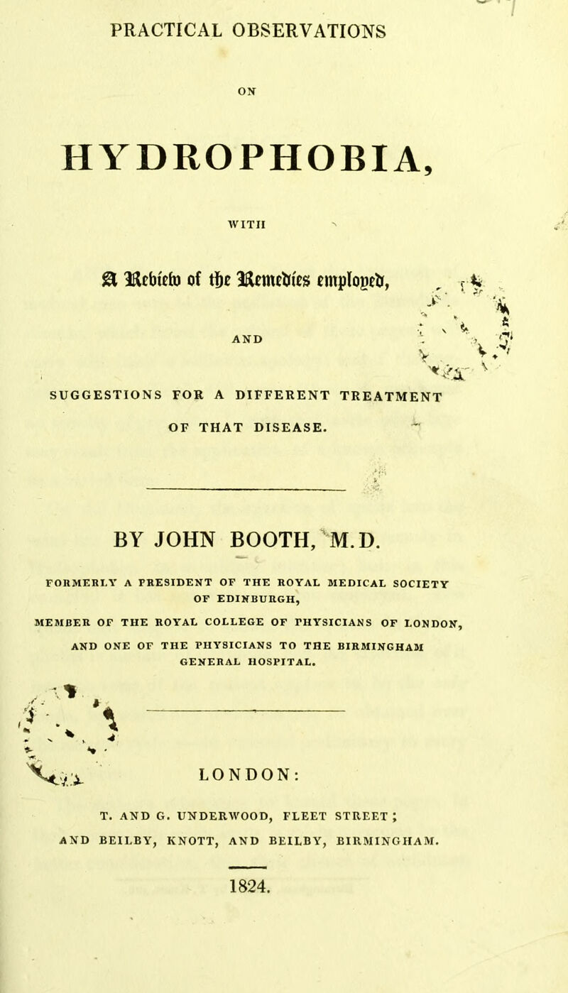 ON HYDROPHOBIA, WITH 8 Hcbtefo of tf)£ cmpIogeU, AND v V SUGGESTIONS FOR A DIFFERENT TREATMENT OF THAT DISEASE. BY JOHN BOOTH, ^M.D. FORMERLY A PRESIDENT OF THE ROYAL MEDICAL SOCIETY OF EDINBURGH, MEMBER OF THE ROYAL COLLEGE OF PHYSICIANS OF LONDON, AND ONE OF THE PHYSICIANS TO THE BIRMINGHAM GENERAL HOSPITAL. *- *» • LONDON: T. AND G. UNDERWOOD, FLEET STREET J AND BEILBY, KNOTT, AND BEILBY, BIRMINGHAM. 1824. /•i