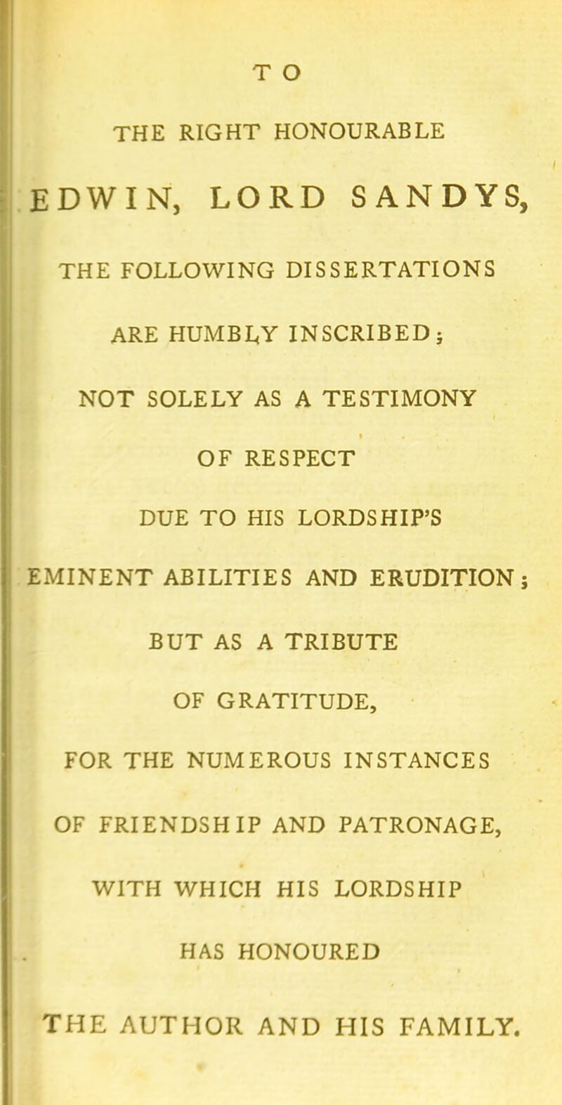 THE RIGHT HONOURABLE EDWIN, LORD SANDYS, THE FOLLOWING DISSERTATIONS ARE HUMBLY INSCRIBED; NOT SOLELY AS A TESTIMONY i « ' OF RESPECT DUE TO HIS LORDSHIP’S EMINENT ABILITIES AND ERUDITION; BUT AS A TRIBUTE OF GRATITUDE, FOR THE NUMEROUS INSTANCES OF FRIENDSHIP AND PATRONAGE, WITH WHICH HIS LORDSHIP HAS HONOURED THE AUTHOR AND HIS FAMILY,