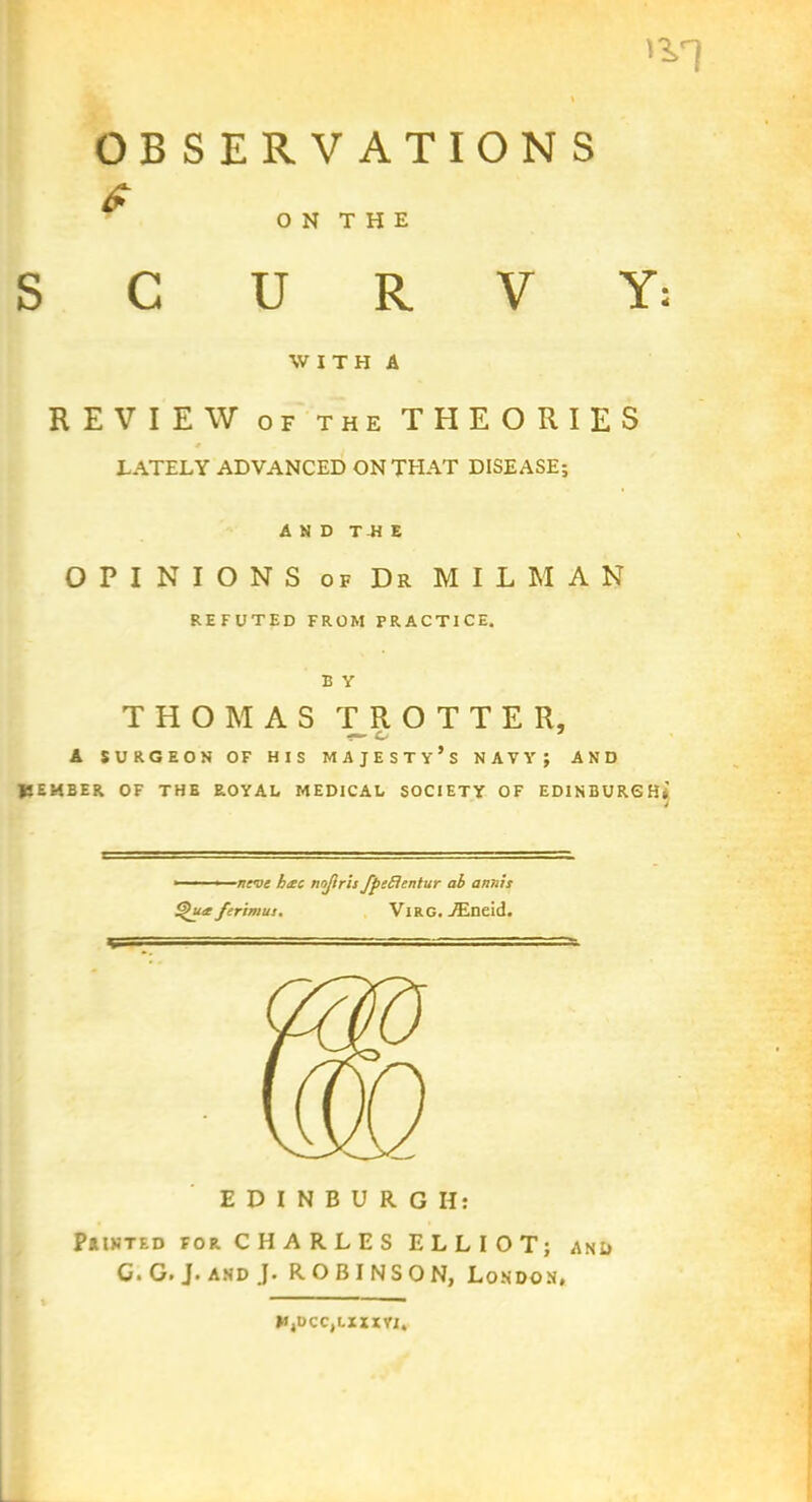 IV) % OBSERVATIONS £ O N T H E SCURVY: WITH A REVIEW of the THEORIES s LATELY ADVANCED ON THAT DISEASE; AND T-H E OPINIONS of Dr MILMAN REFUTED FROM PRACTICE. E Y THOMAS TROTTER, — o 7 A SURGEON OF HIS MAJESTY’S NAVY; AND JfiEMBER OF THE ROYAL MEDICAL SOCIETY OF EDINBURGH*} ■ ■ ■ nrvs h&c nojlris fpeflentur ab annis Sgutr ferimus. Vl R G. ALneid. EDINBURGH: Painted for CHARLES ELLIOT; and C* G. J. and J- ROBINSON, London, HjDCCjLXXXVI,