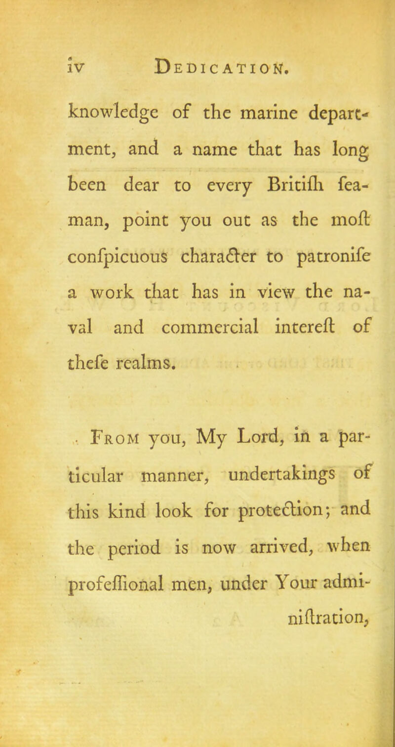 knowledge of the marine depart- ment, and a name that has long been dear to every Britifh fea- man, point you out as the moll confpicuous character to patronife a work that has in view the na- val and commercial intereft of thefe realms. • From you, My Lord, in a par- ticular manner, undertakings of this kind look for protection; and the period is now arrived, when profeffional men, under Your admi- niftration, :