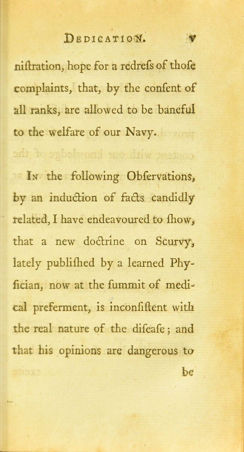 niftration, hope for a redrefs of thofe complaints, that, by the confent of all ranks, are allowed to be baneful to the welfare of our Navy. r * • • In the following Obfervations, \ by an induction of fadts candidly related, I have endeavoured to {how, that a new doctrine on Scurvy, lately publilhed by a learned Phy- fician, now at the fummit of medij cal preferment, is inconfiilent with the real nature of the difeafe; and that his opinions are dangerous to